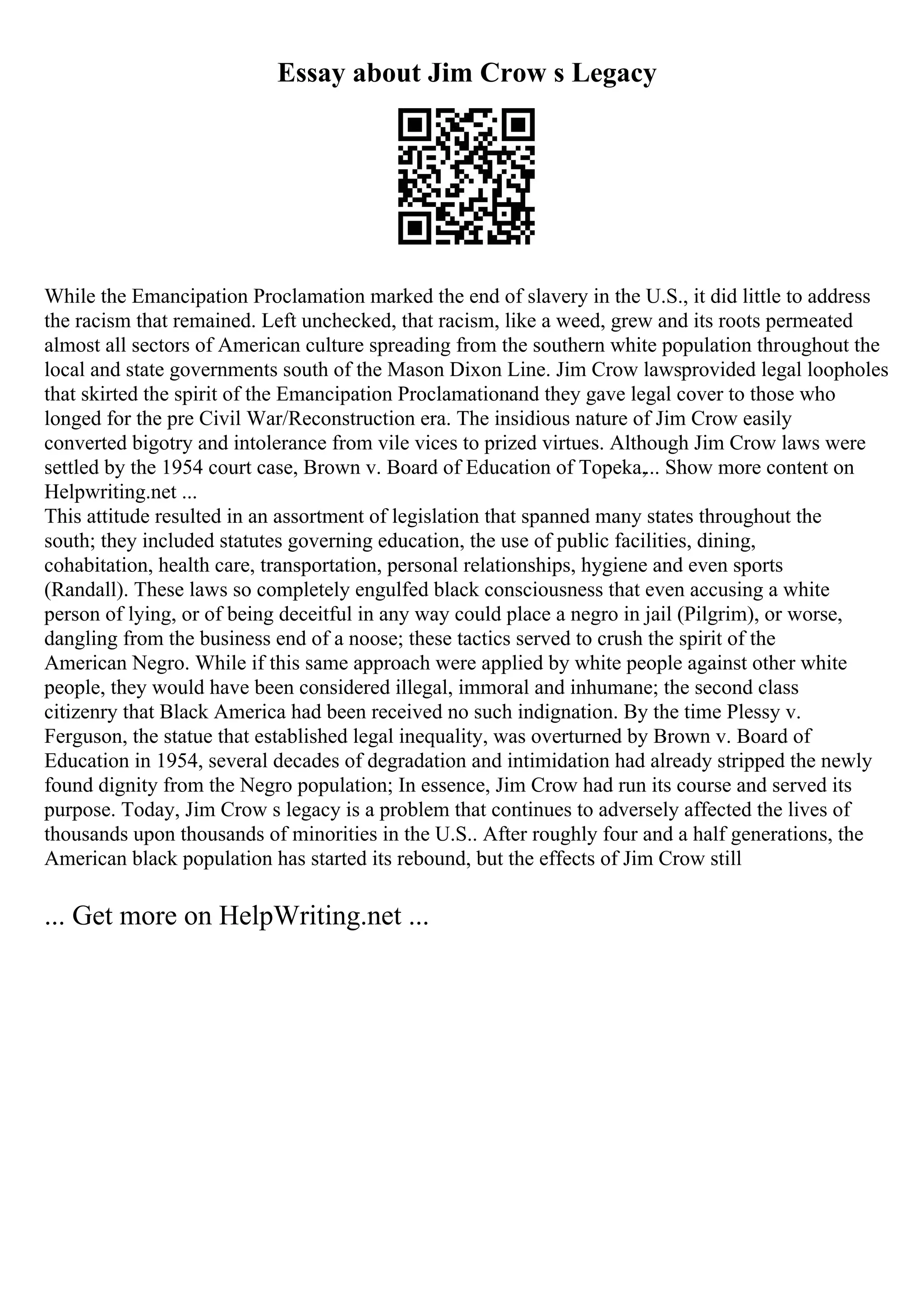Essay about Jim Crow s Legacy
While the Emancipation Proclamation marked the end of slavery in the U.S., it did little to address
the racism that remained. Left unchecked, that racism, like a weed, grew and its roots permeated
almost all sectors of American culture spreading from the southern white population throughout the
local and state governments south of the Mason Dixon Line. Jim Crow lawsprovided legal loopholes
that skirted the spirit of the Emancipation Proclamationand they gave legal cover to those who
longed for the pre Civil War/Reconstruction era. The insidious nature of Jim Crow easily
converted bigotry and intolerance from vile vices to prized virtues. Although Jim Crow laws were
settled by the 1954 court case, Brown v. Board of Education of Topeka,... Show more content on
Helpwriting.net ...
This attitude resulted in an assortment of legislation that spanned many states throughout the
south; they included statutes governing education, the use of public facilities, dining,
cohabitation, health care, transportation, personal relationships, hygiene and even sports
(Randall). These laws so completely engulfed black consciousness that even accusing a white
person of lying, or of being deceitful in any way could place a negro in jail (Pilgrim), or worse,
dangling from the business end of a noose; these tactics served to crush the spirit of the
American Negro. While if this same approach were applied by white people against other white
people, they would have been considered illegal, immoral and inhumane; the second class
citizenry that Black America had been received no such indignation. By the time Plessy v.
Ferguson, the statue that established legal inequality, was overturned by Brown v. Board of
Education in 1954, several decades of degradation and intimidation had already stripped the newly
found dignity from the Negro population; In essence, Jim Crow had run its course and served its
purpose. Today, Jim Crow s legacy is a problem that continues to adversely affected the lives of
thousands upon thousands of minorities in the U.S.. After roughly four and a half generations, the
American black population has started its rebound, but the effects of Jim Crow still
... Get more on HelpWriting.net ...
 