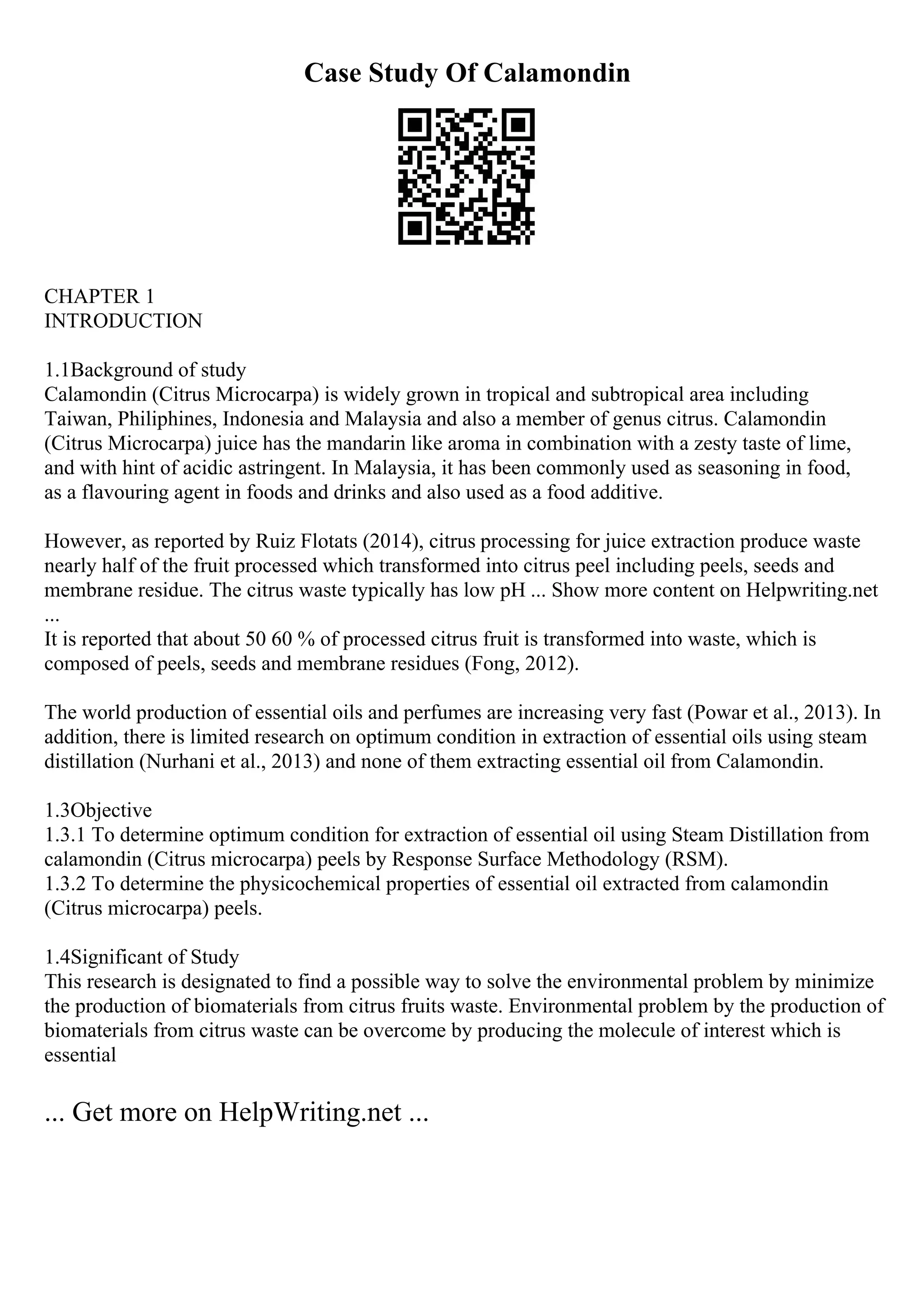 Case Study Of Calamondin
CHAPTER 1
INTRODUCTION
1.1Background of study
Calamondin (Citrus Microcarpa) is widely grown in tropical and subtropical area including
Taiwan, Philiphines, Indonesia and Malaysia and also a member of genus citrus. Calamondin
(Citrus Microcarpa) juice has the mandarin like aroma in combination with a zesty taste of lime,
and with hint of acidic astringent. In Malaysia, it has been commonly used as seasoning in food,
as a flavouring agent in foods and drinks and also used as a food additive.
However, as reported by Ruiz Flotats (2014), citrus processing for juice extraction produce waste
nearly half of the fruit processed which transformed into citrus peel including peels, seeds and
membrane residue. The citrus waste typically has low pH ... Show more content on Helpwriting.net
...
It is reported that about 50 60 % of processed citrus fruit is transformed into waste, which is
composed of peels, seeds and membrane residues (Fong, 2012).
The world production of essential oils and perfumes are increasing very fast (Powar et al., 2013). In
addition, there is limited research on optimum condition in extraction of essential oils using steam
distillation (Nurhani et al., 2013) and none of them extracting essential oil from Calamondin.
1.3Objective
1.3.1 To determine optimum condition for extraction of essential oil using Steam Distillation from
calamondin (Citrus microcarpa) peels by Response Surface Methodology (RSM).
1.3.2 To determine the physicochemical properties of essential oil extracted from calamondin
(Citrus microcarpa) peels.
1.4Significant of Study
This research is designated to find a possible way to solve the environmental problem by minimize
the production of biomaterials from citrus fruits waste. Environmental problem by the production of
biomaterials from citrus waste can be overcome by producing the molecule of interest which is
essential
... Get more on HelpWriting.net ...
 