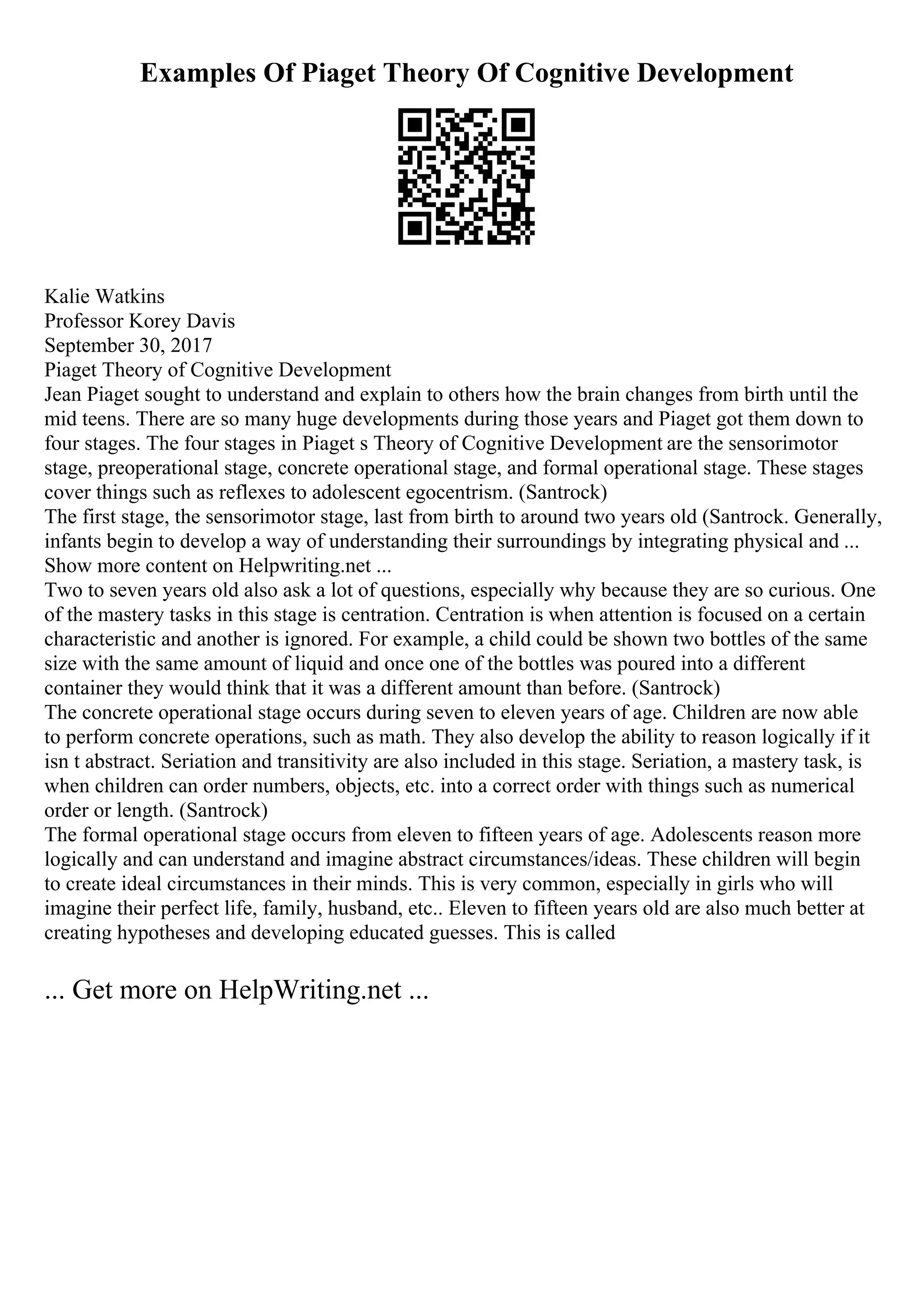 Examples Of Piaget Theory Of Cognitive Development
Kalie Watkins
Professor Korey Davis
September 30, 2017
Piaget Theory of Cognitive Development
Jean Piaget sought to understand and explain to others how the brain changes from birth until the
mid teens. There are so many huge developments during those years and Piaget got them down to
four stages. The four stages in Piaget s Theory of Cognitive Development are the sensorimotor
stage, preoperational stage, concrete operational stage, and formal operational stage. These stages
cover things such as reflexes to adolescent egocentrism. (Santrock)
The first stage, the sensorimotor stage, last from birth to around two years old (Santrock. Generally,
infants begin to develop a way of understanding their surroundings by integrating physical and ...
Show more content on Helpwriting.net ...
Two to seven years old also ask a lot of questions, especially why because they are so curious. One
of the mastery tasks in this stage is centration. Centration is when attention is focused on a certain
characteristic and another is ignored. For example, a child could be shown two bottles of the same
size with the same amount of liquid and once one of the bottles was poured into a different
container they would think that it was a different amount than before. (Santrock)
The concrete operational stage occurs during seven to eleven years of age. Children are now able
to perform concrete operations, such as math. They also develop the ability to reason logically if it
isn t abstract. Seriation and transitivity are also included in this stage. Seriation, a mastery task, is
when children can order numbers, objects, etc. into a correct order with things such as numerical
order or length. (Santrock)
The formal operational stage occurs from eleven to fifteen years of age. Adolescents reason more
logically and can understand and imagine abstract circumstances/ideas. These children will begin
to create ideal circumstances in their minds. This is very common, especially in girls who will
imagine their perfect life, family, husband, etc.. Eleven to fifteen years old are also much better at
creating hypotheses and developing educated guesses. This is called
... Get more on HelpWriting.net ...
 
