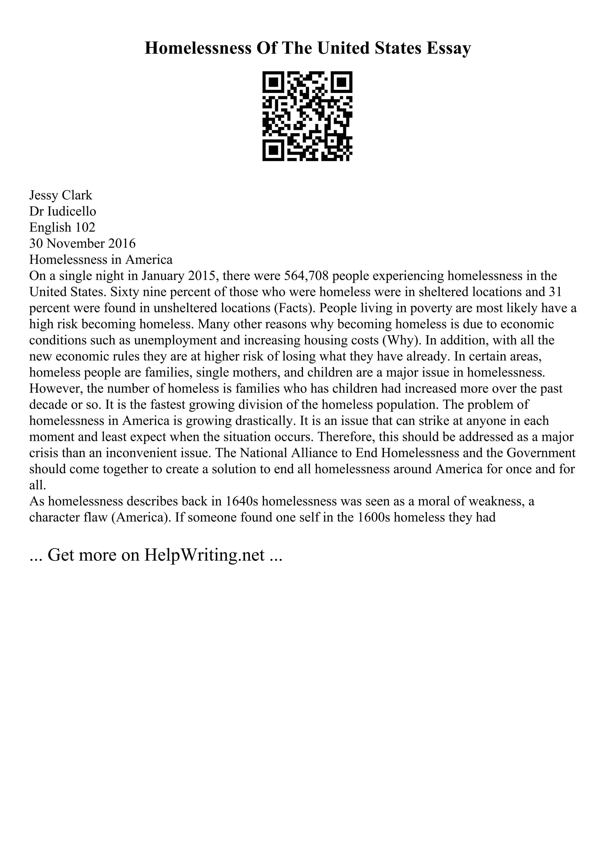 Homelessness Of The United States Essay
Jessy Clark
Dr Iudicello
English 102
30 November 2016
Homelessness in America
On a single night in January 2015, there were 564,708 people experiencing homelessness in the
United States. Sixty nine percent of those who were homeless were in sheltered locations and 31
percent were found in unsheltered locations (Facts). People living in poverty are most likely have a
high risk becoming homeless. Many other reasons why becoming homeless is due to economic
conditions such as unemployment and increasing housing costs (Why). In addition, with all the
new economic rules they are at higher risk of losing what they have already. In certain areas,
homeless people are families, single mothers, and children are a major issue in homelessness.
However, the number of homeless is families who has children had increased more over the past
decade or so. It is the fastest growing division of the homeless population. The problem of
homelessness in America is growing drastically. It is an issue that can strike at anyone in each
moment and least expect when the situation occurs. Therefore, this should be addressed as a major
crisis than an inconvenient issue. The National Alliance to End Homelessness and the Government
should come together to create a solution to end all homelessness around America for once and for
all.
As homelessness describes back in 1640s homelessness was seen as a moral of weakness, a
character flaw (America). If someone found one self in the 1600s homeless they had
... Get more on HelpWriting.net ...
 