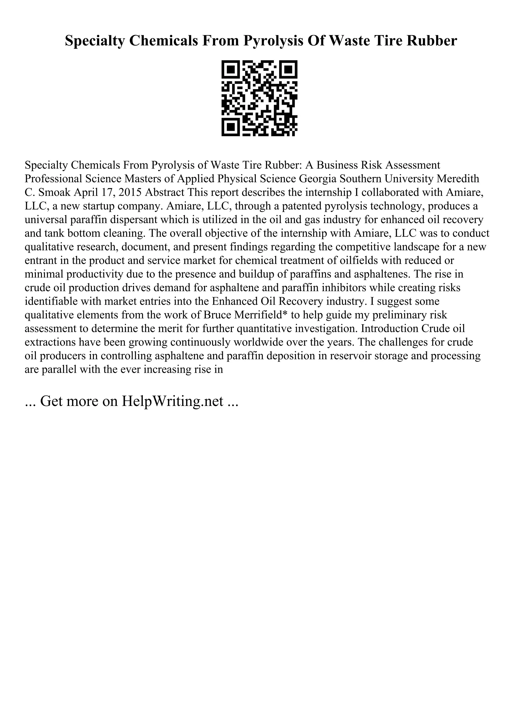 Specialty Chemicals From Pyrolysis Of Waste Tire Rubber
Specialty Chemicals From Pyrolysis of Waste Tire Rubber: A Business Risk Assessment
Professional Science Masters of Applied Physical Science Georgia Southern University Meredith
C. Smoak April 17, 2015 Abstract This report describes the internship I collaborated with Amiare,
LLC, a new startup company. Amiare, LLC, through a patented pyrolysis technology, produces a
universal paraffin dispersant which is utilized in the oil and gas industry for enhanced oil recovery
and tank bottom cleaning. The overall objective of the internship with Amiare, LLC was to conduct
qualitative research, document, and present findings regarding the competitive landscape for a new
entrant in the product and service market for chemical treatment of oilfields with reduced or
minimal productivity due to the presence and buildup of paraffins and asphaltenes. The rise in
crude oil production drives demand for asphaltene and paraffin inhibitors while creating risks
identifiable with market entries into the Enhanced Oil Recovery industry. I suggest some
qualitative elements from the work of Bruce Merrifield* to help guide my preliminary risk
assessment to determine the merit for further quantitative investigation. Introduction Crude oil
extractions have been growing continuously worldwide over the years. The challenges for crude
oil producers in controlling asphaltene and paraffin deposition in reservoir storage and processing
are parallel with the ever increasing rise in
... Get more on HelpWriting.net ...
 