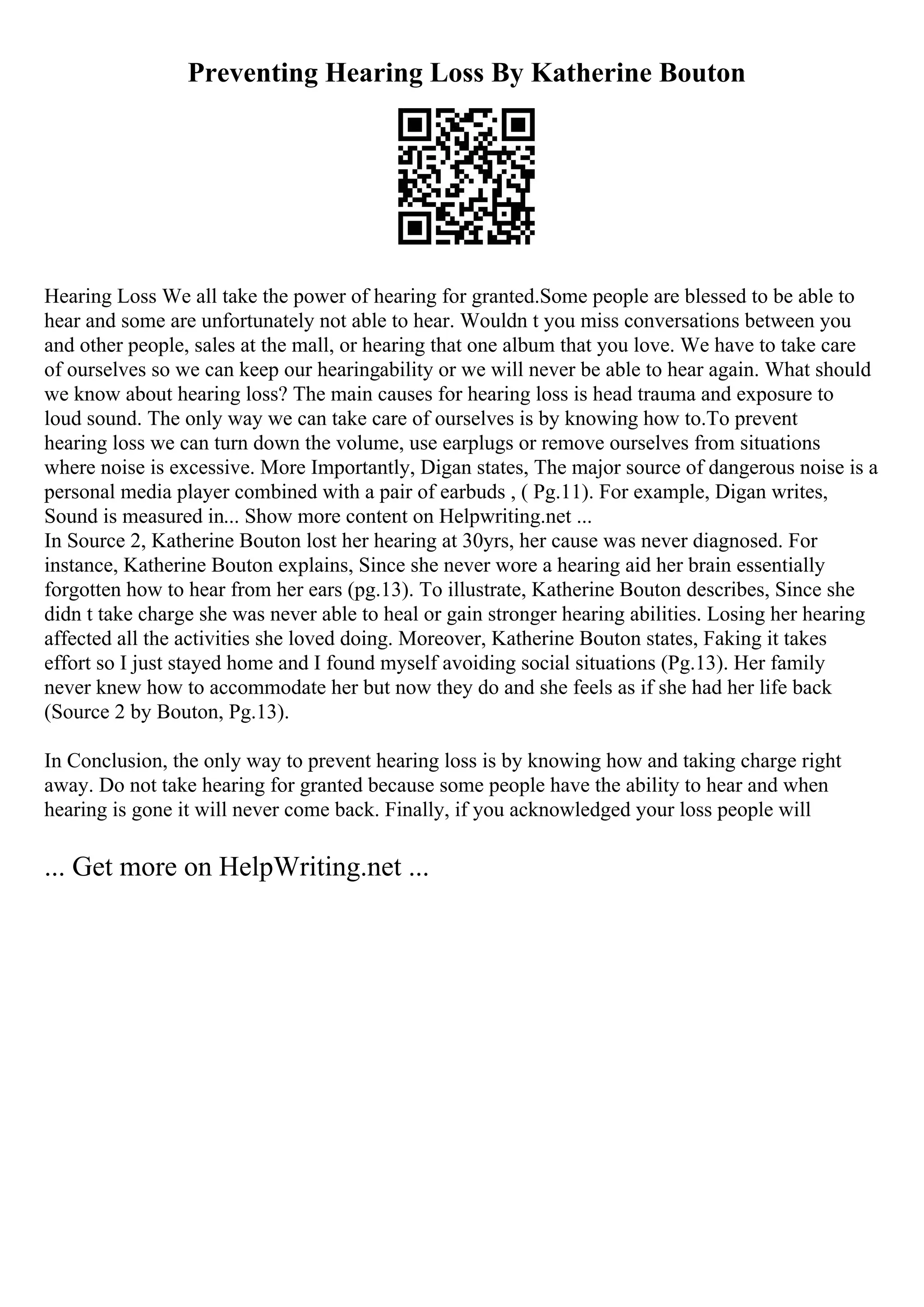Preventing Hearing Loss By Katherine Bouton
Hearing Loss We all take the power of hearing for granted.Some people are blessed to be able to
hear and some are unfortunately not able to hear. Wouldn t you miss conversations between you
and other people, sales at the mall, or hearing that one album that you love. We have to take care
of ourselves so we can keep our hearingability or we will never be able to hear again. What should
we know about hearing loss? The main causes for hearing loss is head trauma and exposure to
loud sound. The only way we can take care of ourselves is by knowing how to.To prevent
hearing loss we can turn down the volume, use earplugs or remove ourselves from situations
where noise is excessive. More Importantly, Digan states, The major source of dangerous noise is a
personal media player combined with a pair of earbuds , ( Pg.11). For example, Digan writes,
Sound is measured in... Show more content on Helpwriting.net ...
In Source 2, Katherine Bouton lost her hearing at 30yrs, her cause was never diagnosed. For
instance, Katherine Bouton explains, Since she never wore a hearing aid her brain essentially
forgotten how to hear from her ears (pg.13). To illustrate, Katherine Bouton describes, Since she
didn t take charge she was never able to heal or gain stronger hearing abilities. Losing her hearing
affected all the activities she loved doing. Moreover, Katherine Bouton states, Faking it takes
effort so I just stayed home and I found myself avoiding social situations (Pg.13). Her family
never knew how to accommodate her but now they do and she feels as if she had her life back
(Source 2 by Bouton, Pg.13).
In Conclusion, the only way to prevent hearing loss is by knowing how and taking charge right
away. Do not take hearing for granted because some people have the ability to hear and when
hearing is gone it will never come back. Finally, if you acknowledged your loss people will
... Get more on HelpWriting.net ...
 