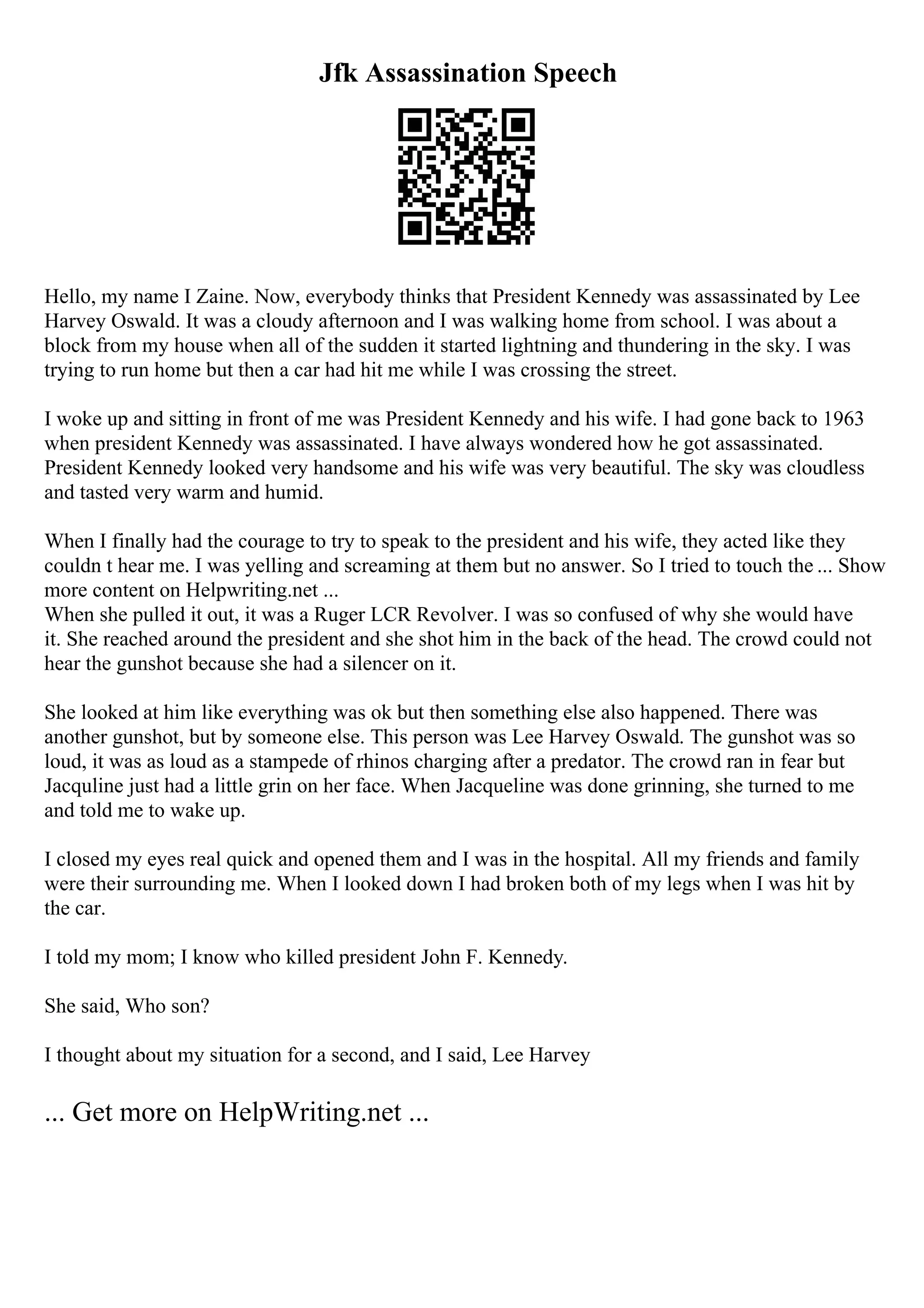 Jfk Assassination Speech
Hello, my name I Zaine. Now, everybody thinks that President Kennedy was assassinated by Lee
Harvey Oswald. It was a cloudy afternoon and I was walking home from school. I was about a
block from my house when all of the sudden it started lightning and thundering in the sky. I was
trying to run home but then a car had hit me while I was crossing the street.
I woke up and sitting in front of me was President Kennedy and his wife. I had gone back to 1963
when president Kennedy was assassinated. I have always wondered how he got assassinated.
President Kennedy looked very handsome and his wife was very beautiful. The sky was cloudless
and tasted very warm and humid.
When I finally had the courage to try to speak to the president and his wife, they acted like they
couldn t hear me. I was yelling and screaming at them but no answer. So I tried to touch the ... Show
more content on Helpwriting.net ...
When she pulled it out, it was a Ruger LCR Revolver. I was so confused of why she would have
it. She reached around the president and she shot him in the back of the head. The crowd could not
hear the gunshot because she had a silencer on it.
She looked at him like everything was ok but then something else also happened. There was
another gunshot, but by someone else. This person was Lee Harvey Oswald. The gunshot was so
loud, it was as loud as a stampede of rhinos charging after a predator. The crowd ran in fear but
Jacquline just had a little grin on her face. When Jacqueline was done grinning, she turned to me
and told me to wake up.
I closed my eyes real quick and opened them and I was in the hospital. All my friends and family
were their surrounding me. When I looked down I had broken both of my legs when I was hit by
the car.
I told my mom; I know who killed president John F. Kennedy.
She said, Who son?
I thought about my situation for a second, and I said, Lee Harvey
... Get more on HelpWriting.net ...
 