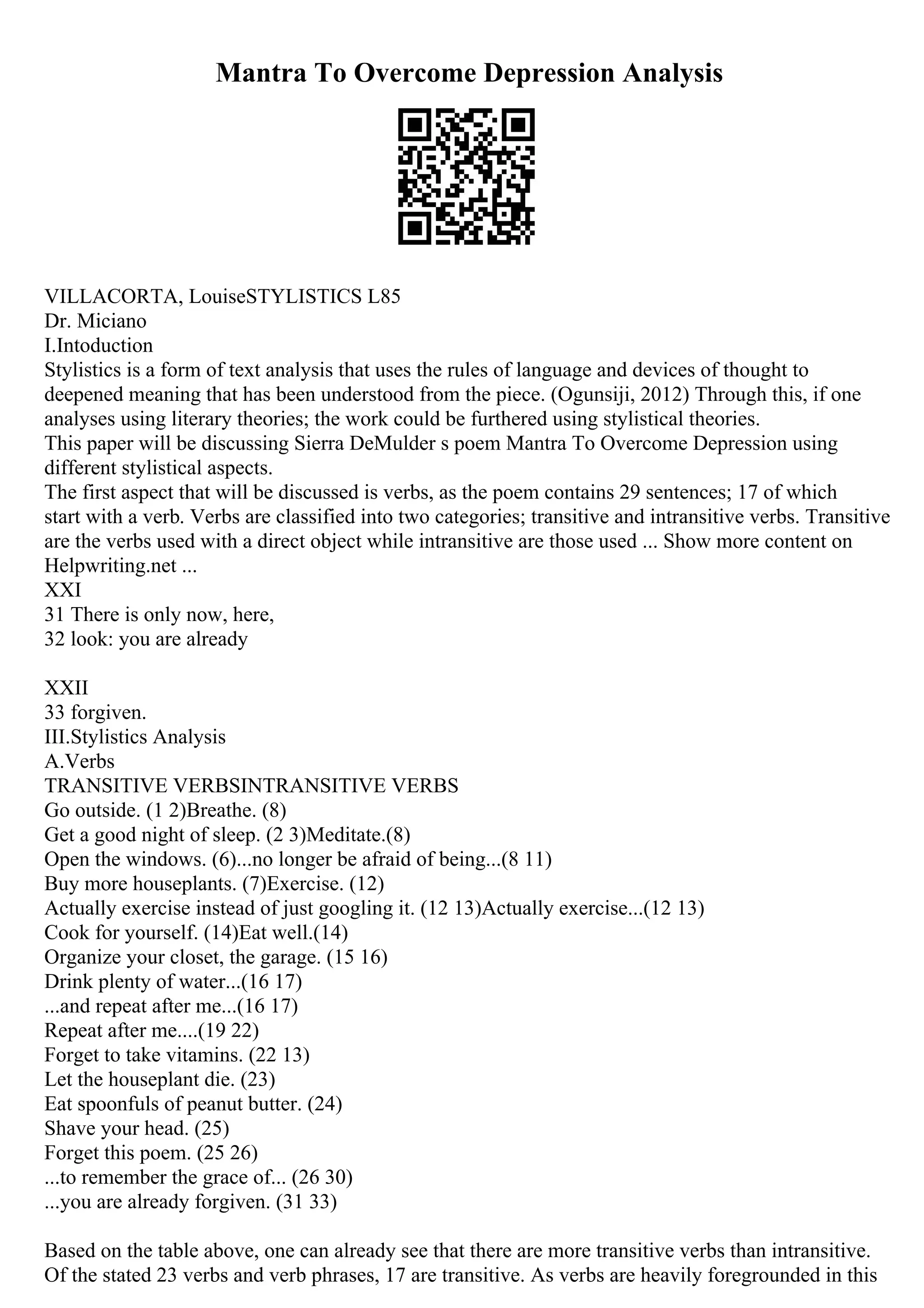Mantra To Overcome Depression Analysis
VILLACORTA, LouiseSTYLISTICS L85
Dr. Miciano
I.Intoduction
Stylistics is a form of text analysis that uses the rules of language and devices of thought to
deepened meaning that has been understood from the piece. (Ogunsiji, 2012) Through this, if one
analyses using literary theories; the work could be furthered using stylistical theories.
This paper will be discussing Sierra DeMulder s poem Mantra To Overcome Depression using
different stylistical aspects.
The first aspect that will be discussed is verbs, as the poem contains 29 sentences; 17 of which
start with a verb. Verbs are classified into two categories; transitive and intransitive verbs. Transitive
are the verbs used with a direct object while intransitive are those used ... Show more content on
Helpwriting.net ...
XXI
31 There is only now, here,
32 look: you are already
XXII
33 forgiven.
III.Stylistics Analysis
A.Verbs
TRANSITIVE VERBSINTRANSITIVE VERBS
Go outside. (1 2)Breathe. (8)
Get a good night of sleep. (2 3)Meditate.(8)
Open the windows. (6)...no longer be afraid of being...(8 11)
Buy more houseplants. (7)Exercise. (12)
Actually exercise instead of just googling it. (12 13)Actually exercise...(12 13)
Cook for yourself. (14)Eat well.(14)
Organize your closet, the garage. (15 16)
Drink plenty of water...(16 17)
...and repeat after me...(16 17)
Repeat after me....(19 22)
Forget to take vitamins. (22 13)
Let the houseplant die. (23)
Eat spoonfuls of peanut butter. (24)
Shave your head. (25)
Forget this poem. (25 26)
...to remember the grace of... (26 30)
...you are already forgiven. (31 33)
Based on the table above, one can already see that there are more transitive verbs than intransitive.
Of the stated 23 verbs and verb phrases, 17 are transitive. As verbs are heavily foregrounded in this
 