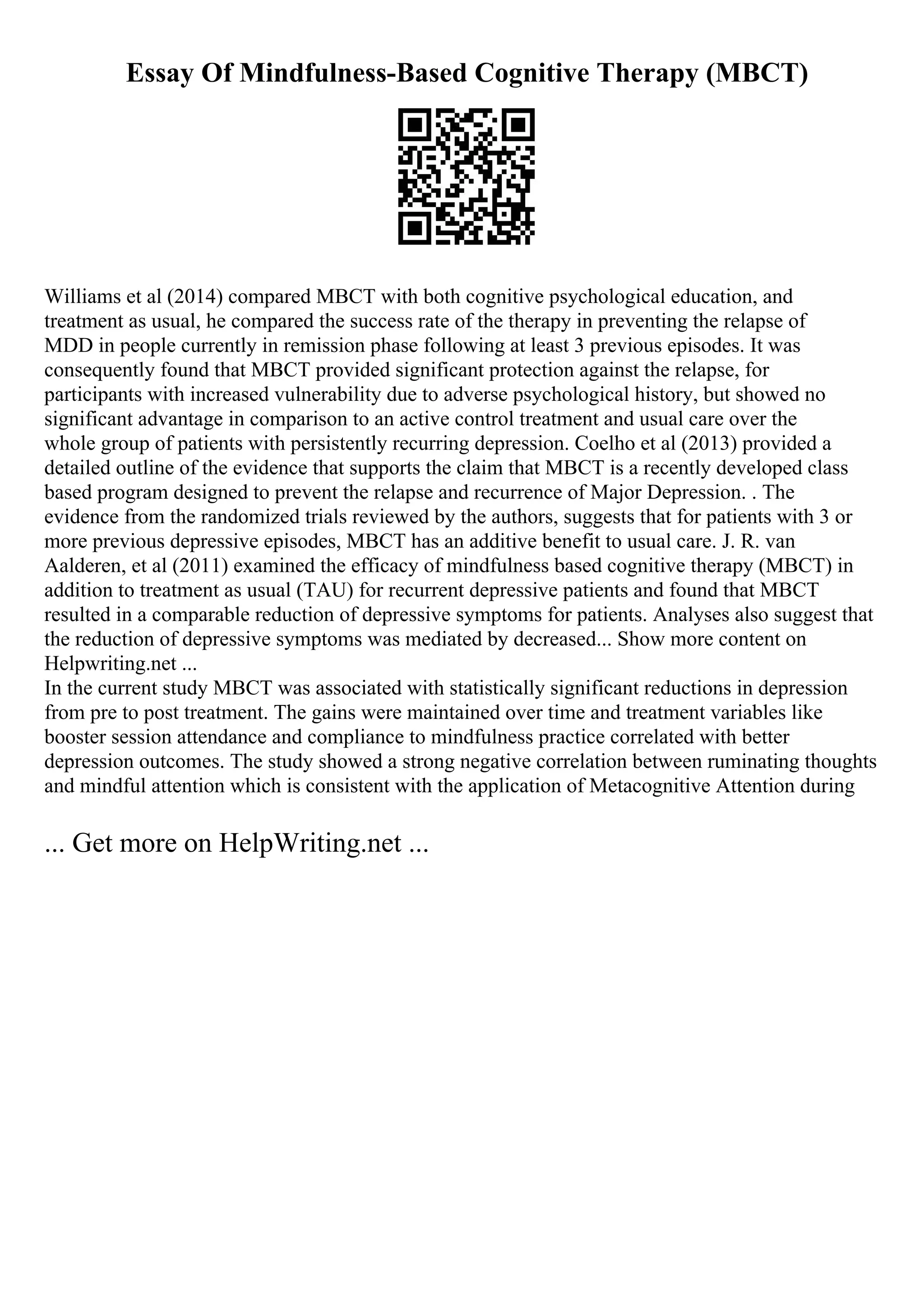 Essay Of Mindfulness-Based Cognitive Therapy (MBCT)
Williams et al (2014) compared MBCT with both cognitive psychological education, and
treatment as usual, he compared the success rate of the therapy in preventing the relapse of
MDD in people currently in remission phase following at least 3 previous episodes. It was
consequently found that MBCT provided significant protection against the relapse, for
participants with increased vulnerability due to adverse psychological history, but showed no
significant advantage in comparison to an active control treatment and usual care over the
whole group of patients with persistently recurring depression. Coelho et al (2013) provided a
detailed outline of the evidence that supports the claim that MBCT is a recently developed class
based program designed to prevent the relapse and recurrence of Major Depression. . The
evidence from the randomized trials reviewed by the authors, suggests that for patients with 3 or
more previous depressive episodes, MBCT has an additive benefit to usual care. J. R. van
Aalderen, et al (2011) examined the efficacy of mindfulness based cognitive therapy (MBCT) in
addition to treatment as usual (TAU) for recurrent depressive patients and found that MBCT
resulted in a comparable reduction of depressive symptoms for patients. Analyses also suggest that
the reduction of depressive symptoms was mediated by decreased... Show more content on
Helpwriting.net ...
In the current study MBCT was associated with statistically significant reductions in depression
from pre to post treatment. The gains were maintained over time and treatment variables like
booster session attendance and compliance to mindfulness practice correlated with better
depression outcomes. The study showed a strong negative correlation between ruminating thoughts
and mindful attention which is consistent with the application of Metacognitive Attention during
... Get more on HelpWriting.net ...
 