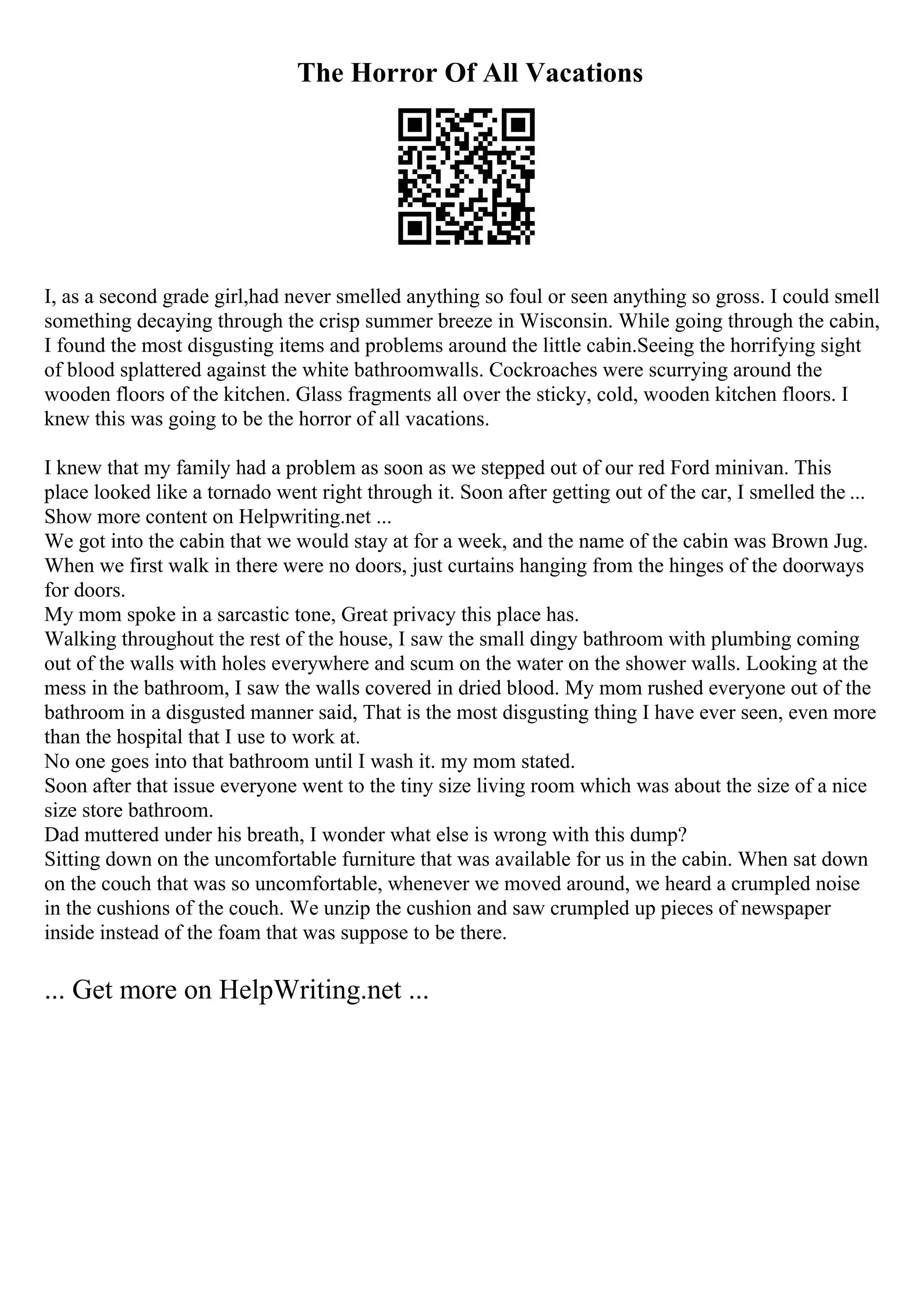 The Horror Of All Vacations
I, as a second grade girl,had never smelled anything so foul or seen anything so gross. I could smell
something decaying through the crisp summer breeze in Wisconsin. While going through the cabin,
I found the most disgusting items and problems around the little cabin.Seeing the horrifying sight
of blood splattered against the white bathroomwalls. Cockroaches were scurrying around the
wooden floors of the kitchen. Glass fragments all over the sticky, cold, wooden kitchen floors. I
knew this was going to be the horror of all vacations.
I knew that my family had a problem as soon as we stepped out of our red Ford minivan. This
place looked like a tornado went right through it. Soon after getting out of the car, I smelled the ...
Show more content on Helpwriting.net ...
We got into the cabin that we would stay at for a week, and the name of the cabin was Brown Jug.
When we first walk in there were no doors, just curtains hanging from the hinges of the doorways
for doors.
My mom spoke in a sarcastic tone, Great privacy this place has.
Walking throughout the rest of the house, I saw the small dingy bathroom with plumbing coming
out of the walls with holes everywhere and scum on the water on the shower walls. Looking at the
mess in the bathroom, I saw the walls covered in dried blood. My mom rushed everyone out of the
bathroom in a disgusted manner said, That is the most disgusting thing I have ever seen, even more
than the hospital that I use to work at.
No one goes into that bathroom until I wash it. my mom stated.
Soon after that issue everyone went to the tiny size living room which was about the size of a nice
size store bathroom.
Dad muttered under his breath, I wonder what else is wrong with this dump?
Sitting down on the uncomfortable furniture that was available for us in the cabin. When sat down
on the couch that was so uncomfortable, whenever we moved around, we heard a crumpled noise
in the cushions of the couch. We unzip the cushion and saw crumpled up pieces of newspaper
inside instead of the foam that was suppose to be there.
... Get more on HelpWriting.net ...
 