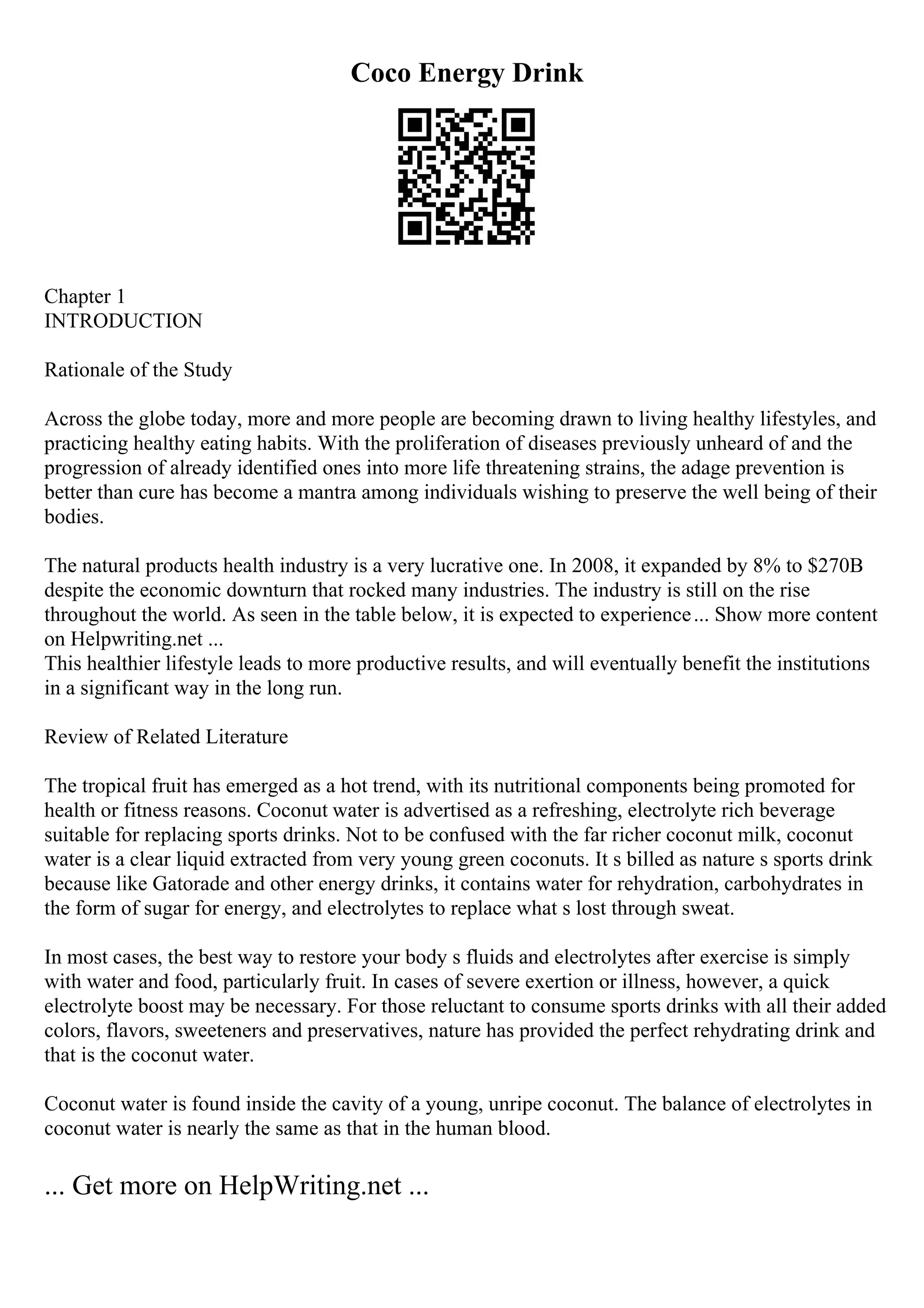 Coco Energy Drink
Chapter 1
INTRODUCTION
Rationale of the Study
Across the globe today, more and more people are becoming drawn to living healthy lifestyles, and
practicing healthy eating habits. With the proliferation of diseases previously unheard of and the
progression of already identified ones into more life threatening strains, the adage prevention is
better than cure has become a mantra among individuals wishing to preserve the well being of their
bodies.
The natural products health industry is a very lucrative one. In 2008, it expanded by 8% to $270B
despite the economic downturn that rocked many industries. The industry is still on the rise
throughout the world. As seen in the table below, it is expected to experience... Show more content
on Helpwriting.net ...
This healthier lifestyle leads to more productive results, and will eventually benefit the institutions
in a significant way in the long run.
Review of Related Literature
The tropical fruit has emerged as a hot trend, with its nutritional components being promoted for
health or fitness reasons. Coconut water is advertised as a refreshing, electrolyte rich beverage
suitable for replacing sports drinks. Not to be confused with the far richer coconut milk, coconut
water is a clear liquid extracted from very young green coconuts. It s billed as nature s sports drink
because like Gatorade and other energy drinks, it contains water for rehydration, carbohydrates in
the form of sugar for energy, and electrolytes to replace what s lost through sweat.
In most cases, the best way to restore your body s fluids and electrolytes after exercise is simply
with water and food, particularly fruit. In cases of severe exertion or illness, however, a quick
electrolyte boost may be necessary. For those reluctant to consume sports drinks with all their added
colors, flavors, sweeteners and preservatives, nature has provided the perfect rehydrating drink and
that is the coconut water.
Coconut water is found inside the cavity of a young, unripe coconut. The balance of electrolytes in
coconut water is nearly the same as that in the human blood.
... Get more on HelpWriting.net ...
 