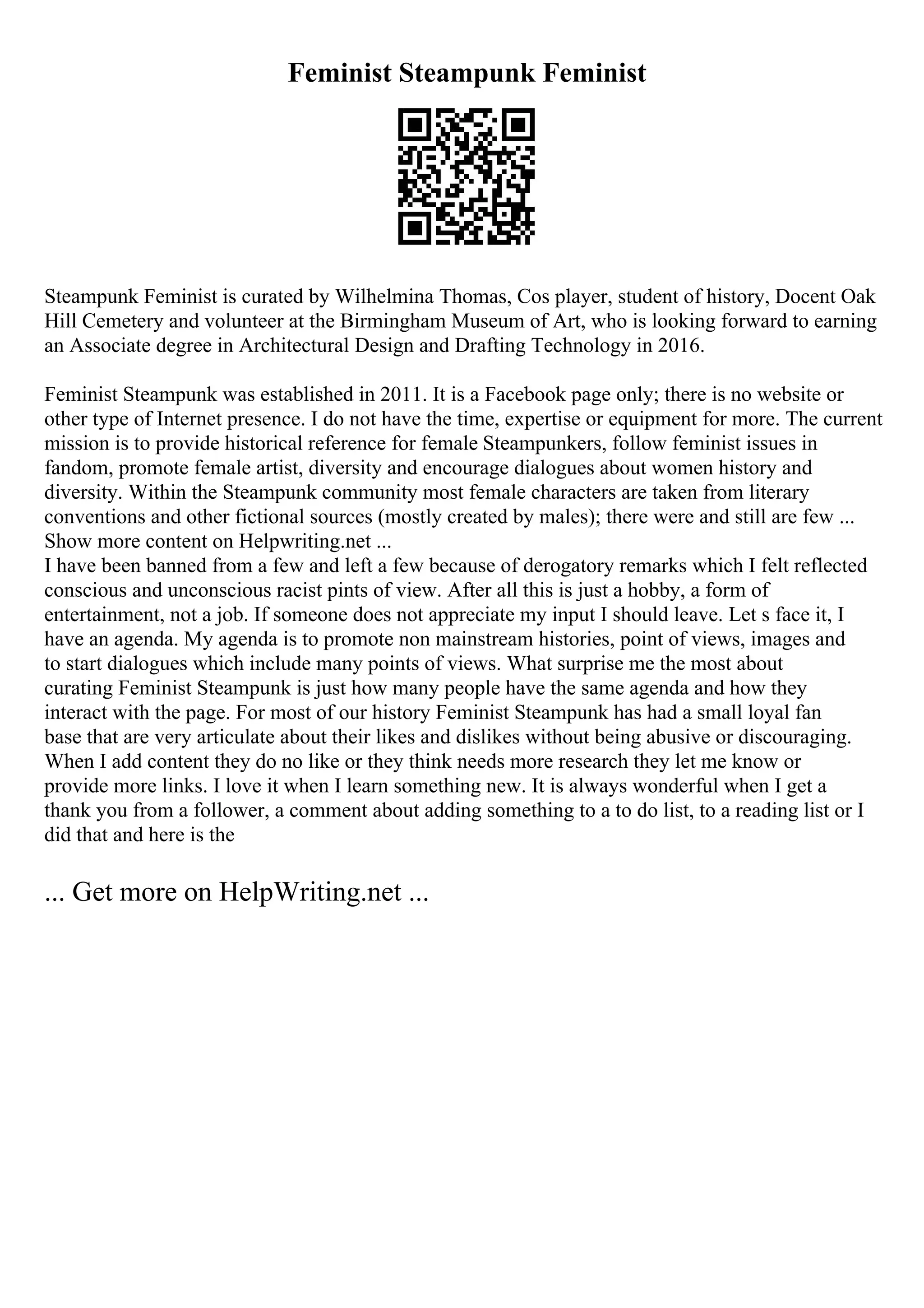 Feminist Steampunk Feminist
Steampunk Feminist is curated by Wilhelmina Thomas, Cos player, student of history, Docent Oak
Hill Cemetery and volunteer at the Birmingham Museum of Art, who is looking forward to earning
an Associate degree in Architectural Design and Drafting Technology in 2016.
Feminist Steampunk was established in 2011. It is a Facebook page only; there is no website or
other type of Internet presence. I do not have the time, expertise or equipment for more. The current
mission is to provide historical reference for female Steampunkers, follow feminist issues in
fandom, promote female artist, diversity and encourage dialogues about women history and
diversity. Within the Steampunk community most female characters are taken from literary
conventions and other fictional sources (mostly created by males); there were and still are few ...
Show more content on Helpwriting.net ...
I have been banned from a few and left a few because of derogatory remarks which I felt reflected
conscious and unconscious racist pints of view. After all this is just a hobby, a form of
entertainment, not a job. If someone does not appreciate my input I should leave. Let s face it, I
have an agenda. My agenda is to promote non mainstream histories, point of views, images and
to start dialogues which include many points of views. What surprise me the most about
curating Feminist Steampunk is just how many people have the same agenda and how they
interact with the page. For most of our history Feminist Steampunk has had a small loyal fan
base that are very articulate about their likes and dislikes without being abusive or discouraging.
When I add content they do no like or they think needs more research they let me know or
provide more links. I love it when I learn something new. It is always wonderful when I get a
thank you from a follower, a comment about adding something to a to do list, to a reading list or I
did that and here is the
... Get more on HelpWriting.net ...
 