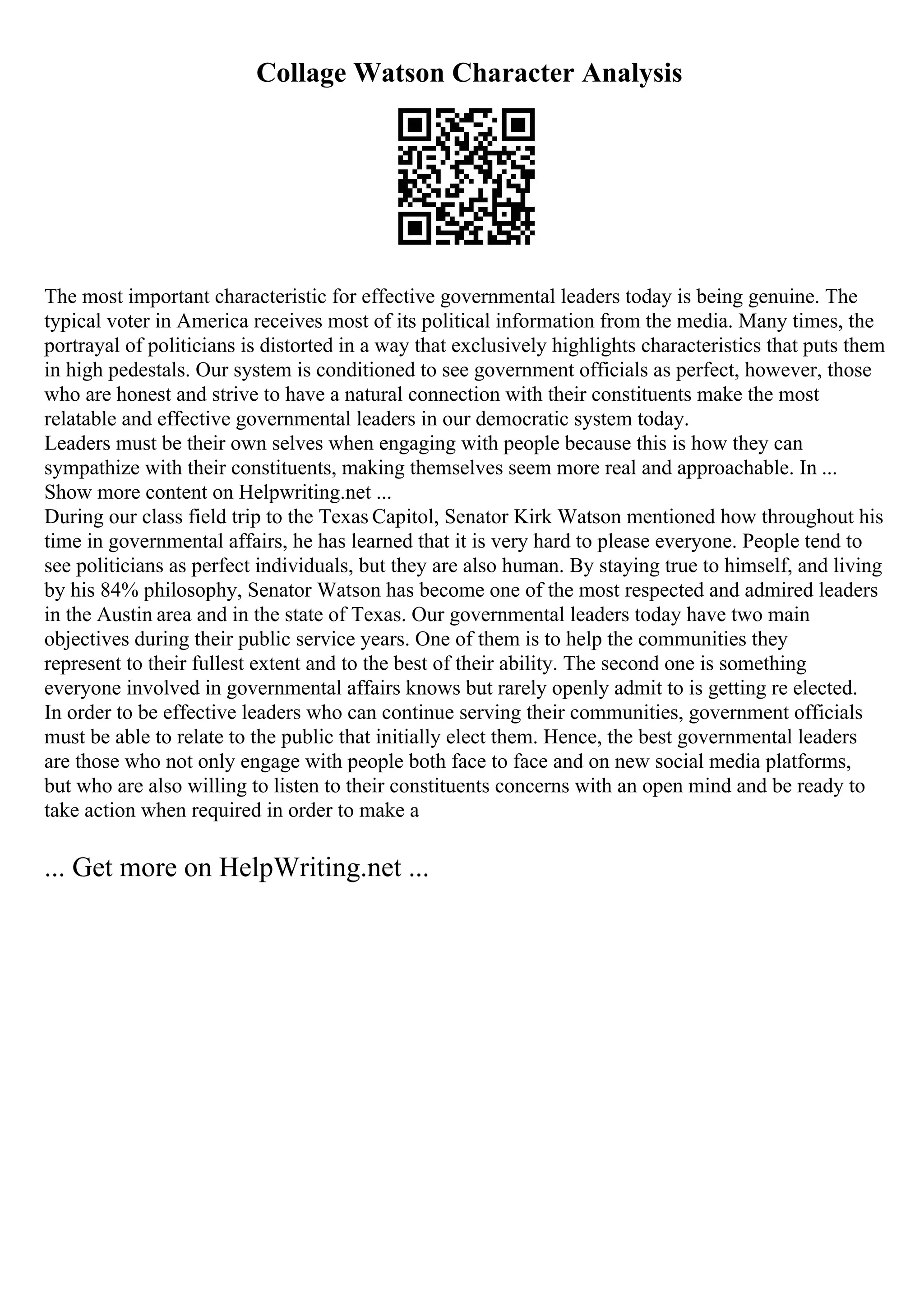 Collage Watson Character Analysis
The most important characteristic for effective governmental leaders today is being genuine. The
typical voter in America receives most of its political information from the media. Many times, the
portrayal of politicians is distorted in a way that exclusively highlights characteristics that puts them
in high pedestals. Our system is conditioned to see government officials as perfect, however, those
who are honest and strive to have a natural connection with their constituents make the most
relatable and effective governmental leaders in our democratic system today.
Leaders must be their own selves when engaging with people because this is how they can
sympathize with their constituents, making themselves seem more real and approachable. In ...
Show more content on Helpwriting.net ...
During our class field trip to the Texas Capitol, Senator Kirk Watson mentioned how throughout his
time in governmental affairs, he has learned that it is very hard to please everyone. People tend to
see politicians as perfect individuals, but they are also human. By staying true to himself, and living
by his 84% philosophy, Senator Watson has become one of the most respected and admired leaders
in the Austin area and in the state of Texas. Our governmental leaders today have two main
objectives during their public service years. One of them is to help the communities they
represent to their fullest extent and to the best of their ability. The second one is something
everyone involved in governmental affairs knows but rarely openly admit to is getting re elected.
In order to be effective leaders who can continue serving their communities, government officials
must be able to relate to the public that initially elect them. Hence, the best governmental leaders
are those who not only engage with people both face to face and on new social media platforms,
but who are also willing to listen to their constituents concerns with an open mind and be ready to
take action when required in order to make a
... Get more on HelpWriting.net ...
 
