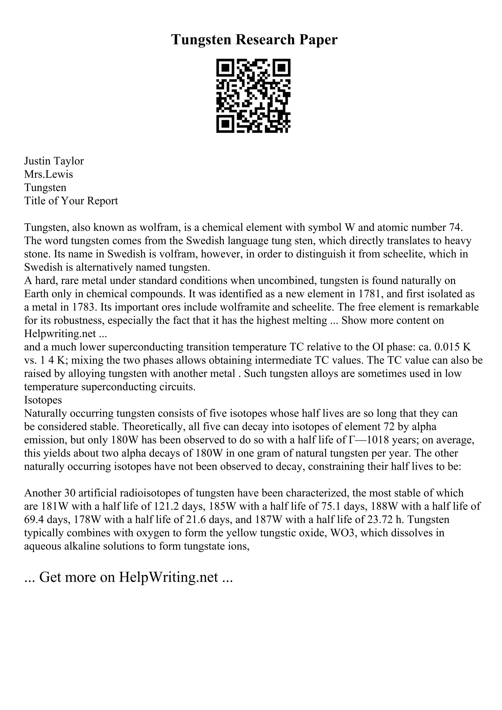 Tungsten Research Paper
Justin Taylor
Mrs.Lewis
Tungsten
Title of Your Report
Tungsten, also known as wolfram, is a chemical element with symbol W and atomic number 74.
The word tungsten comes from the Swedish language tung sten, which directly translates to heavy
stone. Its name in Swedish is volfram, however, in order to distinguish it from scheelite, which in
Swedish is alternatively named tungsten.
A hard, rare metal under standard conditions when uncombined, tungsten is found naturally on
Earth only in chemical compounds. It was identified as a new element in 1781, and first isolated as
a metal in 1783. Its important ores include wolframite and scheelite. The free element is remarkable
for its robustness, especially the fact that it has the highest melting ... Show more content on
Helpwriting.net ...
and a much lower superconducting transition temperature TC relative to the ОІ phase: ca. 0.015 K
vs. 1 4 K; mixing the two phases allows obtaining intermediate TC values. The TC value can also be
raised by alloying tungsten with another metal . Such tungsten alloys are sometimes used in low
temperature superconducting circuits.
Isotopes
Naturally occurring tungsten consists of five isotopes whose half lives are so long that they can
be considered stable. Theoretically, all five can decay into isotopes of element 72 by alpha
emission, but only 180W has been observed to do so with a half life of Г—1018 years; on average,
this yields about two alpha decays of 180W in one gram of natural tungsten per year. The other
naturally occurring isotopes have not been observed to decay, constraining their half lives to be:
Another 30 artificial radioisotopes of tungsten have been characterized, the most stable of which
are 181W with a half life of 121.2 days, 185W with a half life of 75.1 days, 188W with a half life of
69.4 days, 178W with a half life of 21.6 days, and 187W with a half life of 23.72 h. Tungsten
typically combines with oxygen to form the yellow tungstic oxide, WO3, which dissolves in
aqueous alkaline solutions to form tungstate ions,
... Get more on HelpWriting.net ...
 