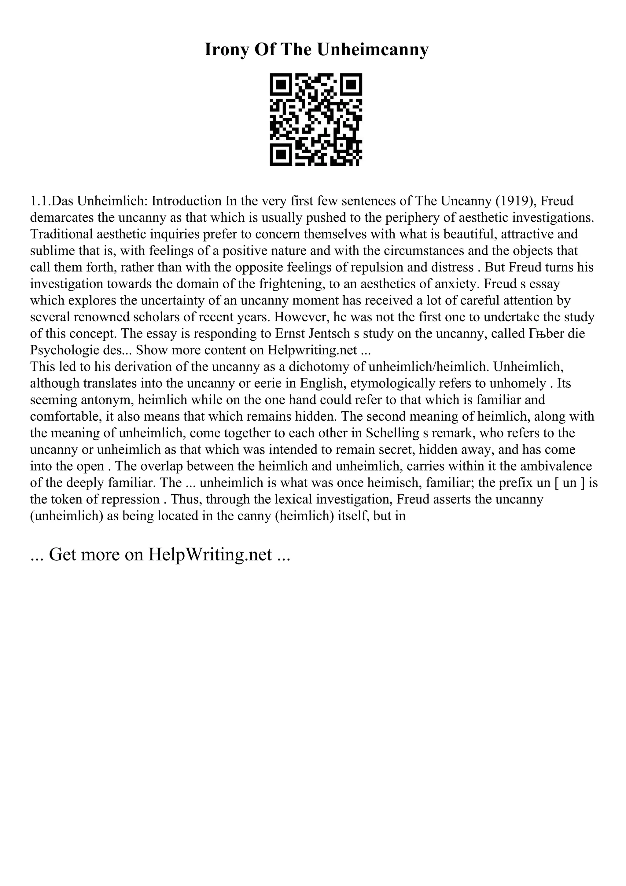 Irony Of The Unheimcanny
1.1.Das Unheimlich: Introduction In the very first few sentences of The Uncanny (1919), Freud
demarcates the uncanny as that which is usually pushed to the periphery of aesthetic investigations.
Traditional aesthetic inquiries prefer to concern themselves with what is beautiful, attractive and
sublime that is, with feelings of a positive nature and with the circumstances and the objects that
call them forth, rather than with the opposite feelings of repulsion and distress . But Freud turns his
investigation towards the domain of the frightening, to an aesthetics of anxiety. Freud s essay
which explores the uncertainty of an uncanny moment has received a lot of careful attention by
several renowned scholars of recent years. However, he was not the first one to undertake the study
of this concept. The essay is responding to Ernst Jentsch s study on the uncanny, called Гњber die
Psychologie des... Show more content on Helpwriting.net ...
This led to his derivation of the uncanny as a dichotomy of unheimlich/heimlich. Unheimlich,
although translates into the uncanny or eerie in English, etymologically refers to unhomely . Its
seeming antonym, heimlich while on the one hand could refer to that which is familiar and
comfortable, it also means that which remains hidden. The second meaning of heimlich, along with
the meaning of unheimlich, come together to each other in Schelling s remark, who refers to the
uncanny or unheimlich as that which was intended to remain secret, hidden away, and has come
into the open . The overlap between the heimlich and unheimlich, carries within it the ambivalence
of the deeply familiar. The ... unheimlich is what was once heimisch, familiar; the prefix un [ un ] is
the token of repression . Thus, through the lexical investigation, Freud asserts the uncanny
(unheimlich) as being located in the canny (heimlich) itself, but in
... Get more on HelpWriting.net ...
 