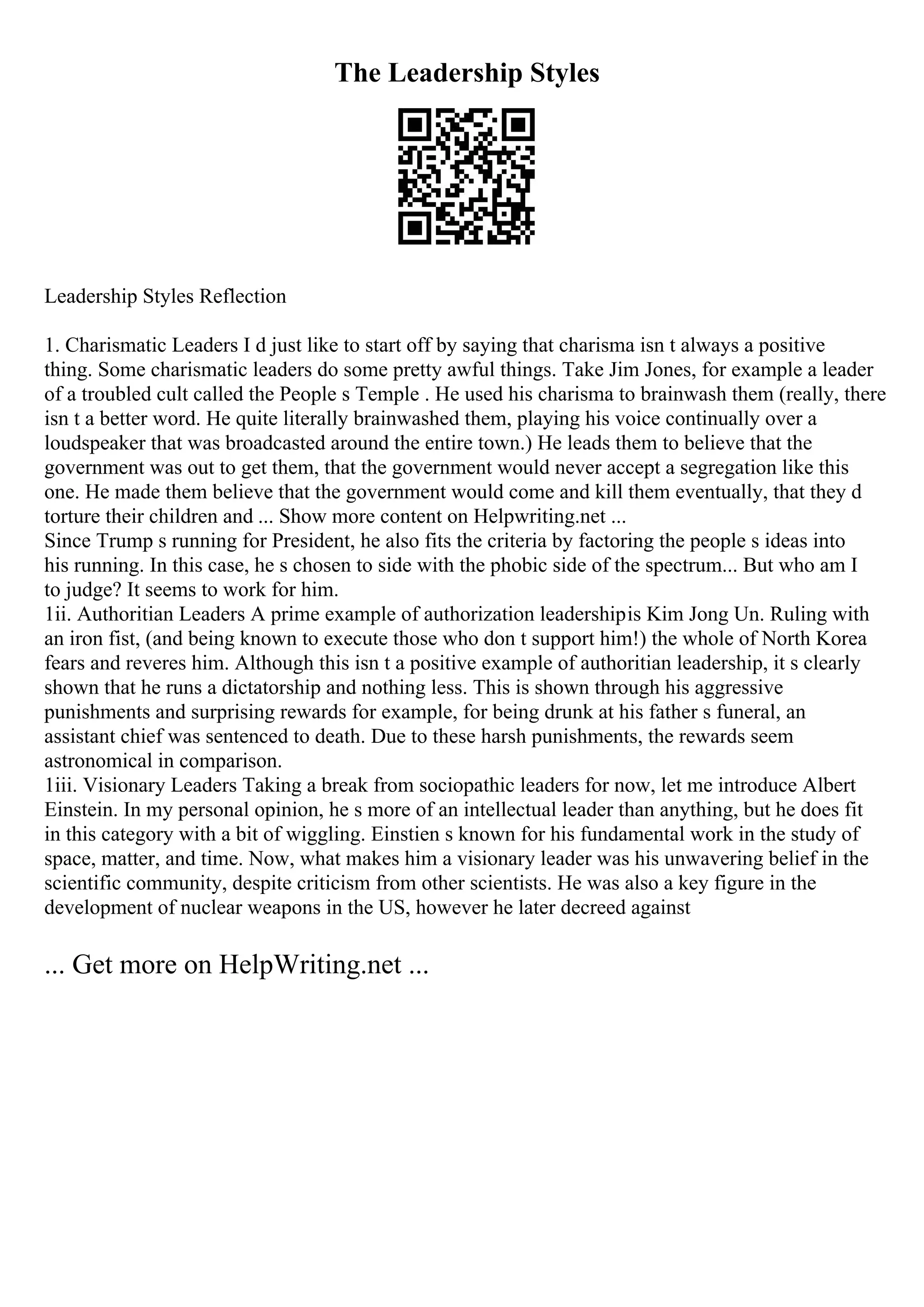 The Leadership Styles
Leadership Styles Reflection
1. Charismatic Leaders I d just like to start off by saying that charisma isn t always a positive
thing. Some charismatic leaders do some pretty awful things. Take Jim Jones, for example a leader
of a troubled cult called the People s Temple . He used his charisma to brainwash them (really, there
isn t a better word. He quite literally brainwashed them, playing his voice continually over a
loudspeaker that was broadcasted around the entire town.) He leads them to believe that the
government was out to get them, that the government would never accept a segregation like this
one. He made them believe that the government would come and kill them eventually, that they d
torture their children and ... Show more content on Helpwriting.net ...
Since Trump s running for President, he also fits the criteria by factoring the people s ideas into
his running. In this case, he s chosen to side with the phobic side of the spectrum... But who am I
to judge? It seems to work for him.
1ii. Authoritian Leaders A prime example of authorization leadershipis Kim Jong Un. Ruling with
an iron fist, (and being known to execute those who don t support him!) the whole of North Korea
fears and reveres him. Although this isn t a positive example of authoritian leadership, it s clearly
shown that he runs a dictatorship and nothing less. This is shown through his aggressive
punishments and surprising rewards for example, for being drunk at his father s funeral, an
assistant chief was sentenced to death. Due to these harsh punishments, the rewards seem
astronomical in comparison.
1iii. Visionary Leaders Taking a break from sociopathic leaders for now, let me introduce Albert
Einstein. In my personal opinion, he s more of an intellectual leader than anything, but he does fit
in this category with a bit of wiggling. Einstien s known for his fundamental work in the study of
space, matter, and time. Now, what makes him a visionary leader was his unwavering belief in the
scientific community, despite criticism from other scientists. He was also a key figure in the
development of nuclear weapons in the US, however he later decreed against
... Get more on HelpWriting.net ...
 