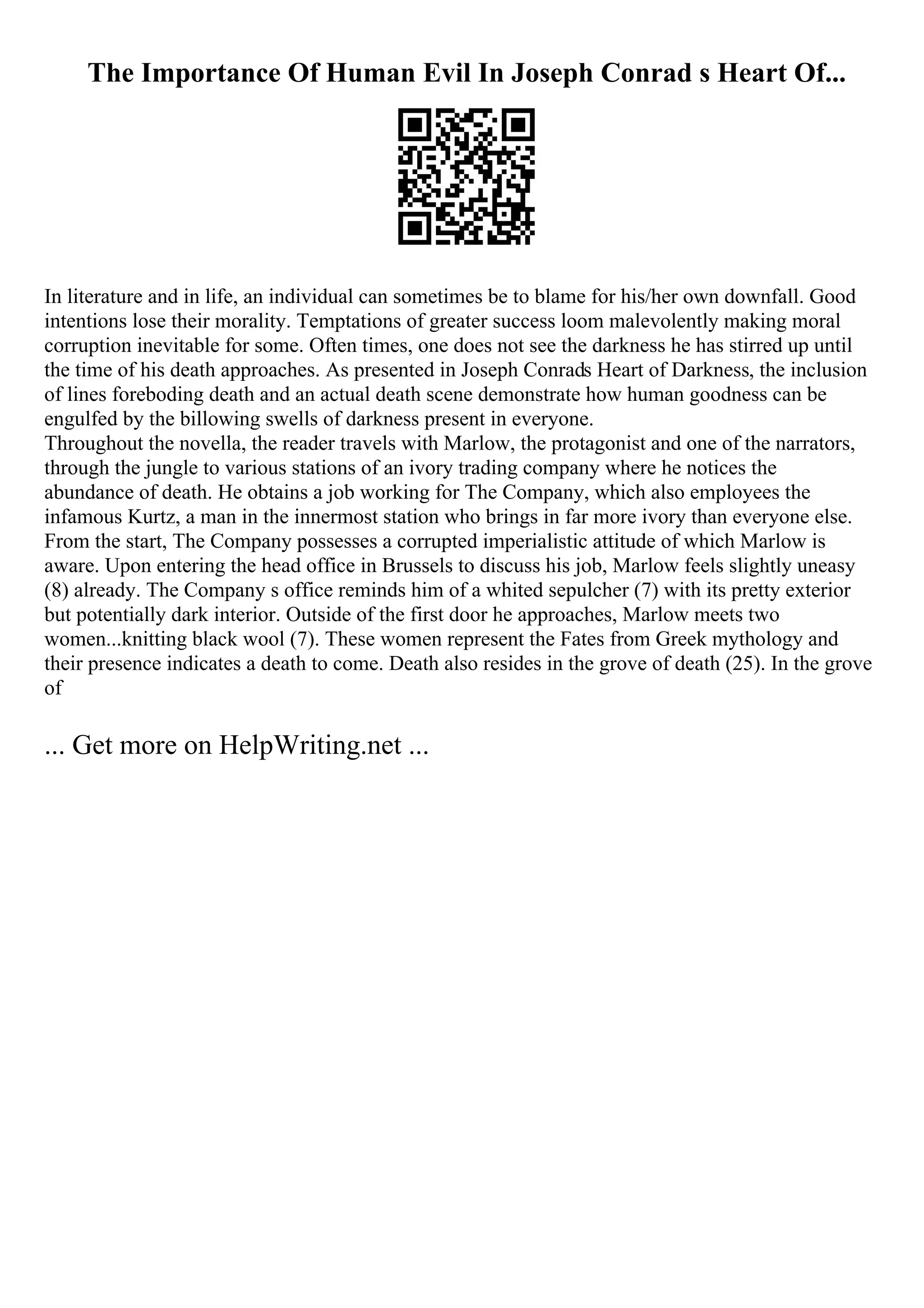 The Importance Of Human Evil In Joseph Conrad s Heart Of...
In literature and in life, an individual can sometimes be to blame for his/her own downfall. Good
intentions lose their morality. Temptations of greater success loom malevolently making moral
corruption inevitable for some. Often times, one does not see the darkness he has stirred up until
the time of his death approaches. As presented in Joseph Conrads Heart of Darkness, the inclusion
of lines foreboding death and an actual death scene demonstrate how human goodness can be
engulfed by the billowing swells of darkness present in everyone.
Throughout the novella, the reader travels with Marlow, the protagonist and one of the narrators,
through the jungle to various stations of an ivory trading company where he notices the
abundance of death. He obtains a job working for The Company, which also employees the
infamous Kurtz, a man in the innermost station who brings in far more ivory than everyone else.
From the start, The Company possesses a corrupted imperialistic attitude of which Marlow is
aware. Upon entering the head office in Brussels to discuss his job, Marlow feels slightly uneasy
(8) already. The Company s office reminds him of a whited sepulcher (7) with its pretty exterior
but potentially dark interior. Outside of the first door he approaches, Marlow meets two
women...knitting black wool (7). These women represent the Fates from Greek mythology and
their presence indicates a death to come. Death also resides in the grove of death (25). In the grove
of
... Get more on HelpWriting.net ...
 