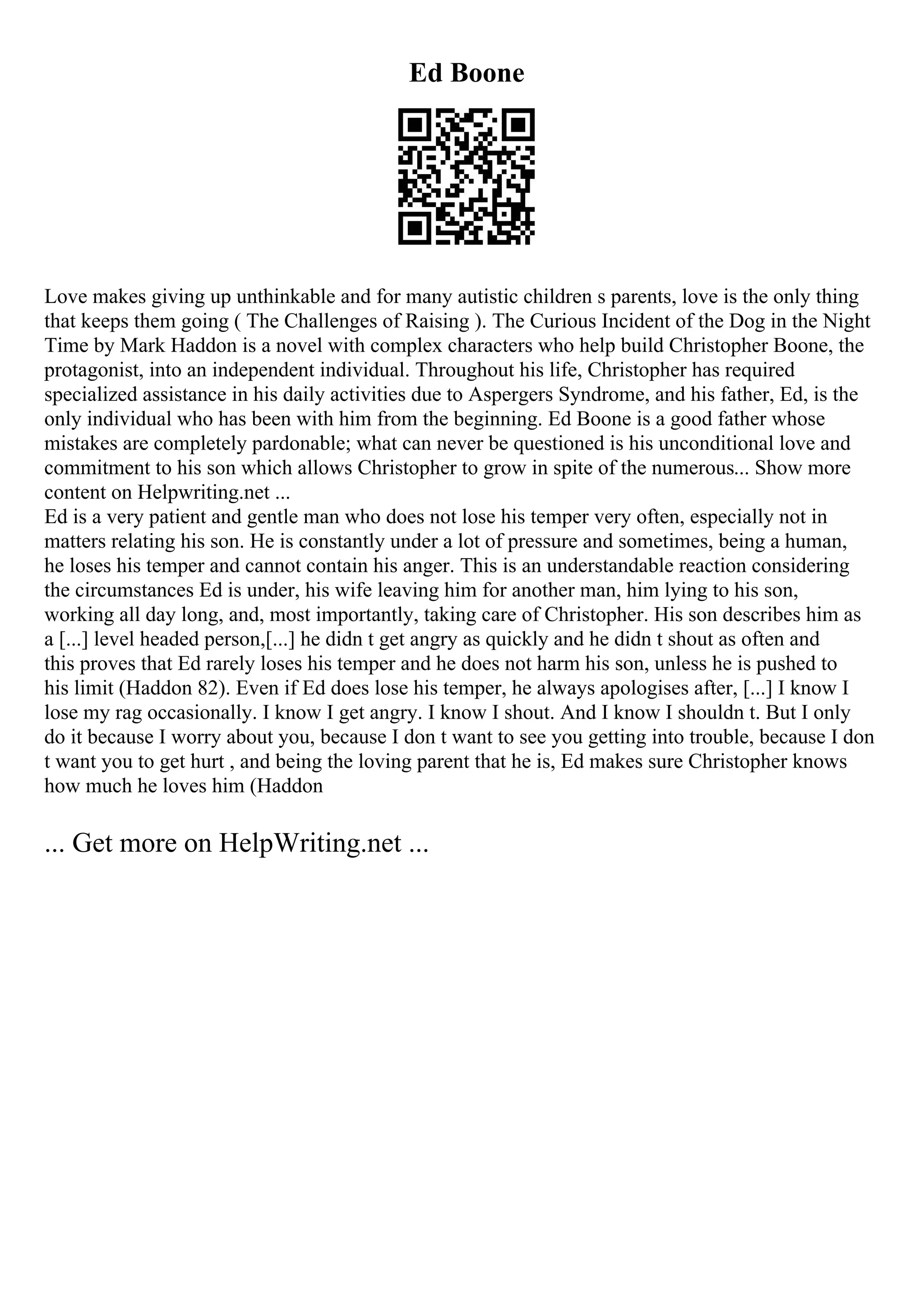 Ed Boone
Love makes giving up unthinkable and for many autistic children s parents, love is the only thing
that keeps them going ( The Challenges of Raising ). The Curious Incident of the Dog in the Night
Time by Mark Haddon is a novel with complex characters who help build Christopher Boone, the
protagonist, into an independent individual. Throughout his life, Christopher has required
specialized assistance in his daily activities due to Aspergers Syndrome, and his father, Ed, is the
only individual who has been with him from the beginning. Ed Boone is a good father whose
mistakes are completely pardonable; what can never be questioned is his unconditional love and
commitment to his son which allows Christopher to grow in spite of the numerous... Show more
content on Helpwriting.net ...
Ed is a very patient and gentle man who does not lose his temper very often, especially not in
matters relating his son. He is constantly under a lot of pressure and sometimes, being a human,
he loses his temper and cannot contain his anger. This is an understandable reaction considering
the circumstances Ed is under, his wife leaving him for another man, him lying to his son,
working all day long, and, most importantly, taking care of Christopher. His son describes him as
a [...] level headed person,[...] he didn t get angry as quickly and he didn t shout as often and
this proves that Ed rarely loses his temper and he does not harm his son, unless he is pushed to
his limit (Haddon 82). Even if Ed does lose his temper, he always apologises after, [...] I know I
lose my rag occasionally. I know I get angry. I know I shout. And I know I shouldn t. But I only
do it because I worry about you, because I don t want to see you getting into trouble, because I don
t want you to get hurt , and being the loving parent that he is, Ed makes sure Christopher knows
how much he loves him (Haddon
... Get more on HelpWriting.net ...
 
