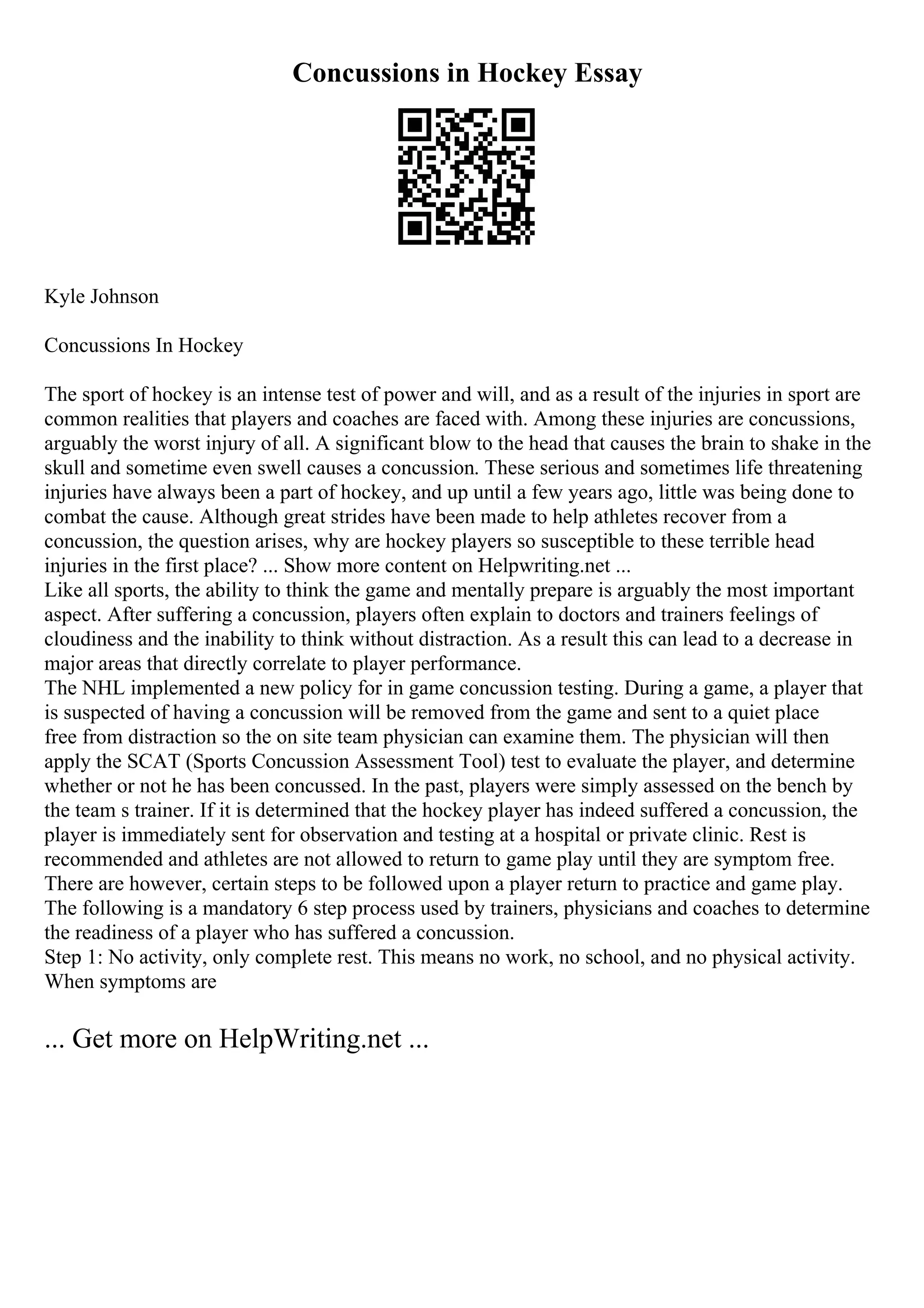 Concussions in Hockey Essay
Kyle Johnson
Concussions In Hockey
The sport of hockey is an intense test of power and will, and as a result of the injuries in sport are
common realities that players and coaches are faced with. Among these injuries are concussions,
arguably the worst injury of all. A significant blow to the head that causes the brain to shake in the
skull and sometime even swell causes a concussion. These serious and sometimes life threatening
injuries have always been a part of hockey, and up until a few years ago, little was being done to
combat the cause. Although great strides have been made to help athletes recover from a
concussion, the question arises, why are hockey players so susceptible to these terrible head
injuries in the first place? ... Show more content on Helpwriting.net ...
Like all sports, the ability to think the game and mentally prepare is arguably the most important
aspect. After suffering a concussion, players often explain to doctors and trainers feelings of
cloudiness and the inability to think without distraction. As a result this can lead to a decrease in
major areas that directly correlate to player performance.
The NHL implemented a new policy for in game concussion testing. During a game, a player that
is suspected of having a concussion will be removed from the game and sent to a quiet place
free from distraction so the on site team physician can examine them. The physician will then
apply the SCAT (Sports Concussion Assessment Tool) test to evaluate the player, and determine
whether or not he has been concussed. In the past, players were simply assessed on the bench by
the team s trainer. If it is determined that the hockey player has indeed suffered a concussion, the
player is immediately sent for observation and testing at a hospital or private clinic. Rest is
recommended and athletes are not allowed to return to game play until they are symptom free.
There are however, certain steps to be followed upon a player return to practice and game play.
The following is a mandatory 6 step process used by trainers, physicians and coaches to determine
the readiness of a player who has suffered a concussion.
Step 1: No activity, only complete rest. This means no work, no school, and no physical activity.
When symptoms are
... Get more on HelpWriting.net ...
 