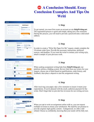 ⛔A Conclusion Should. Essay
Conclusion Examples And Tips On
Writi
1. Step
To get started, you must first create an account on site HelpWriting.net.
The registration process is quick and simple, taking just a few moments.
During this process, you will need to provide a password and a valid email
address.
2. Step
In order to create a "Write My Paper For Me" request, simply complete the
10-minute order form. Provide the necessary instructions, preferred
sources, and deadline. If you want the writer to imitate your writing style,
attach a sample of your previous work.
3. Step
When seeking assignment writing help from HelpWriting.net, our
platform utilizes a bidding system. Review bids from our writers for your
request, choose one of them based on qualifications, order history, and
feedback, then place a deposit to start the assignment writing.
4. Step
After receiving your paper, take a few moments to ensure it meets your
expectations. If you're pleased with the result, authorize payment for the
writer. Don't forget that we provide free revisions for our writing services.
5. Step
When you opt to write an assignment online with us, you can request
multiple revisions to ensure your satisfaction. We stand by our promise to
provide original, high-quality content - if plagiarized, we offer a full
refund. Choose us confidently, knowing that your needs will be fully met.
⛔A Conclusion Should. Essay Conclusion Examples And Tips On Writi ⛔A Conclusion Should. Essay
Conclusion Examples And Tips On Writi
 