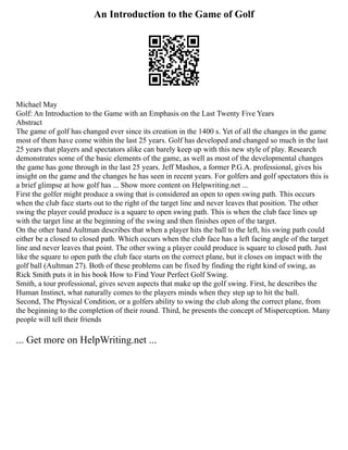 An Introduction to the Game of Golf
Michael May
Golf: An Introduction to the Game with an Emphasis on the Last Twenty Five Years
Abstract
The game of golf has changed ever since its creation in the 1400 s. Yet of all the changes in the game
most of them have come within the last 25 years. Golf has developed and changed so much in the last
25 years that players and spectators alike can barely keep up with this new style of play. Research
demonstrates some of the basic elements of the game, as well as most of the developmental changes
the game has gone through in the last 25 years. Jeff Mashos, a former P.G.A. professional, gives his
insight on the game and the changes he has seen in recent years. For golfers and golf spectators this is
a brief glimpse at how golf has ... Show more content on Helpwriting.net ...
First the golfer might produce a swing that is considered an open to open swing path. This occurs
when the club face starts out to the right of the target line and never leaves that position. The other
swing the player could produce is a square to open swing path. This is when the club face lines up
with the target line at the beginning of the swing and then finishes open of the target.
On the other hand Aultman describes that when a player hits the ball to the left, his swing path could
either be a closed to closed path. Which occurs when the club face has a left facing angle of the target
line and never leaves that point. The other swing a player could produce is square to closed path. Just
like the square to open path the club face starts on the correct plane, but it closes on impact with the
golf ball (Aultman 27). Both of these problems can be fixed by finding the right kind of swing, as
Rick Smith puts it in his book How to Find Your Perfect Golf Swing.
Smith, a tour professional, gives seven aspects that make up the golf swing. First, he describes the
Human Instinct, what naturally comes to the players minds when they step up to hit the ball.
Second, The Physical Condition, or a golfers ability to swing the club along the correct plane, from
the beginning to the completion of their round. Third, he presents the concept of Misperception. Many
people will tell their friends
... Get more on HelpWriting.net ...
 
