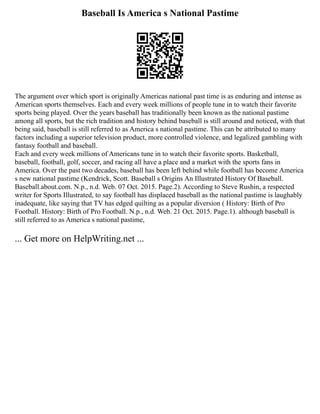 Baseball Is America s National Pastime
The argument over which sport is originally Americas national past time is as enduring and intense as
American sports themselves. Each and every week millions of people tune in to watch their favorite
sports being played. Over the years baseball has traditionally been known as the national pastime
among all sports, but the rich tradition and history behind baseball is still around and noticed, with that
being said, baseball is still referred to as America s national pastime. This can be attributed to many
factors including a superior television product, more controlled violence, and legalized gambling with
fantasy football and baseball.
Each and every week millions of Americans tune in to watch their favorite sports. Basketball,
baseball, football, golf, soccer, and racing all have a place and a market with the sports fans in
America. Over the past two decades, baseball has been left behind while football has become America
s new national pastime (Kendrick, Scott. Baseball s Origins An Illustrated History Of Baseball.
Baseball.about.com. N.p., n.d. Web. 07 Oct. 2015. Page.2). According to Steve Rushin, a respected
writer for Sports Illustrated, to say football has displaced baseball as the national pastime is laughably
inadequate, like saying that TV has edged quilting as a popular diversion ( History: Birth of Pro
Football. History: Birth of Pro Football. N.p., n.d. Web. 21 Oct. 2015. Page.1). although baseball is
still referred to as America s national pastime,
... Get more on HelpWriting.net ...
 