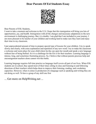 Dear Parents Of Esl Students Essay
Dear Parents of ESL Students,
I want to take a moment and welcome to the U.S. I hope that this immigration will bring you lots of
opportunities, joy, and health. Immigration with all the changes and necessary adaptations to the new
environment is challenging journey. But, it is doable. I am glad that I am included in your journey. I
am more pleasant to be teacher of your children and working hard to make sure they learn and enjoy
their time in my classroom.
I put unprecedented amount of time to prepare special type of lessons for your children. I try to speak
slowly and clearly, with extra explanation and repetition of any new word. I try to make the classroom
a welcome and warm place for your child where he/she can open her mouth and speak a new language
without fear of being bullied. As it is a challenge for the Els is for their teachers. Learning language is
intense, long, and sometimes frustrating process. So, I believe that without parents precious help and
encouragement teachers alone cannot win this battle.
Learning language requires full time practice as language itself covers all part of our lives. When ESL
students are in school, they spend most of their times sitting in class and listening to and following
directions of their teachers which helps them to improve their listening, reading, and vocabulary
capacities. However, when it comes to production of a language such as speaking and writing they are
not doing so well. To have a grasp of any skill one first
... Get more on HelpWriting.net ...
 