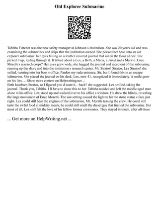 Old Explorer Submarine
Tabitha Fletcher was the new safety manager at Johnson s Institution. She was 20 years old and was
examining the submarines and ships that the institution owned. She peeked her head into an old
explorer submarine, her eyes falling on a leather covered journal that sat on the floor of one. She
picked it up, leafing through it. It talked about a Lex, a Beth, a Maria, a Jared and a Marvin. Enzo
Moretti s research corps? Her eyes grew wide, she hugged the journal and raced out of the submarine,
running up the shore and into the institution s research center. Mr. Stratos! Stratos, Lex Stratos! she
yelled, running into her boss s office. Pardon my rude entrance, Sir, but I found this in an escape
submarine. She placed the journal on his desk. Lex, now 41, recognized it immediately. A smile grew
on his lips. ... Show more content on Helpwriting.net ...
Beth Jacobsen Stratos, so I figured you d want it... back? she suggested. Lex smiled, taking the
journal. Thank you, Tabitha. I ll have to show this to her. Tabitha nodded and left the middle aged man
alone in his office. Lex stood up and walked over to his office s window. He drew the blinds, revealing
the large monument of Enzo Moretti. The sun setting caused the light to hit the stone statue s face just
right. Lex could still hear the engines of the submarine, Mr. Moretti teasing the crew. He could still
taste the awful food at midday meals, he could still smell the diesel gas that fuelled the submarine. But
most of all, Lex still felt the love of his fellow former crewmates. They stayed in touch, after all these
... Get more on HelpWriting.net ...
 
