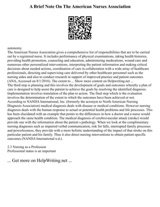 A Brief Note On The American Nurses Association
autonomy.
The American Nurses Association gives a comprehensive list of responsibilities that are to be carried
out by a registered nurse. It includes performance of physical examinations, taking health histories,
providing health promotion, counseling and education, administering medications, wound care and
numerous other personalized interventions, interpreting the patient information and making critical
decisions about needed actions, coordination of care in collaboration with a wide array of healthcare
professionals, directing and supervising care delivered by other healthcare personnel such as the
nursing aides and also to conduct research in support of improved practice and patient outcomes
(ANA, Accessed on 8/1/2016). The extent to ... Show more content on Helpwriting.net ...
The third step is planning and this involves the development of goals and outcomes whereby a plan of
care is designed to help assist the patient to achieve the goals by resolving the identified diagnosis.
Implementation involves translation of the plan to action. The final step which is the evaluation
involves the determination of the extent to which the outcomes have been achieved or not.
According to NANDA International, Inc. (formerly the acronym to North American Nursing
Diagnosis Association) medical diagnosis deals with disease or medical conditions. However nursing
diagnosis deals with the human response to actual or potential health problems and life processes. This
has been elucidated with an example that points to the differences in how a doctor and a nurse would
approach the same health condition. The medical diagnosis of cerebrovascular attack (stroke) would
provide one with the information about the patient s pathology. When we look at the complimentary
nursing diagnoses such as impaired verbal communication, risk for falls, interrupted family processes
and powerlessness, they provide with a more holistic understanding of the impact of that stroke on this
particular patient and his family. Thus it also direct nursing interventions to obtain patient specific
outcomes (NANDA International n.d.).
2.3 Nursing as a Profession
Professional status is an important
... Get more on HelpWriting.net ...
 