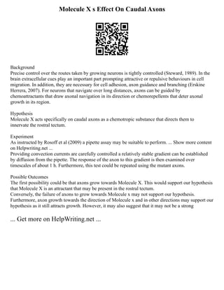 Molecule X s Effect On Caudal Axons
Background
Precise control over the routes taken by growing neurons is tightly controlled (Steward, 1989). In the
brain extracellular cues play an important part prompting attractive or repulsive behaviours in cell
migration. In addition, they are necessary for cell adhesion, axon guidance and branching (Erskine
Herrera, 2007). For neurons that navigate over long distances, axons can be guided by
chemoattractants that draw axonal navigation in its direction or chemorepellents that deter axonal
growth in its region.
Hypothesis
Molecule X acts specifically on caudal axons as a chemotropic substance that directs them to
innervate the rostral tectum.
Experiment
As instructed by Rosoff et al (2009) a pipette assay may be suitable to perform. ... Show more content
on Helpwriting.net ...
Providing convection currents are carefully controlled a relatively stable gradient can be established
by diffusion from the pipette. The response of the axon to this gradient is then examined over
timescales of about 1 h. Furthermore, this test could be repeated using the mutant axons.
Possible Outcomes
The first possibility could be that axons grow towards Molecule X. This would support our hypothesis
that Molecule X is an attractant that may be present in the rostral tectum.
Conversely, the failure of axons to grow towards Molecule x may not support our hypothesis.
Furthermore, axon growth towards the direction of Molecule x and in other directions may support our
hypothesis as it still attracts growth. However, it may also suggest that it may not be a strong
... Get more on HelpWriting.net ...
 