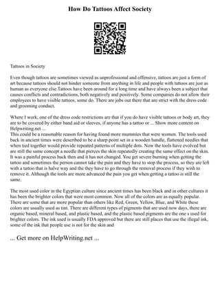 How Do Tattoos Affect Society
Tattoos in Society
Even though tattoos are sometimes viewed as unprofessional and offensive, tattoos are just a form of
art because tattoos should not hinder someone from anything in life and people with tattoos are just as
human as everyone else.Tattoos have been around for a long time and have always been a subject that
causes conflicts and contradictions, both negatively and positively. Some companies do not allow their
employees to have visible tattoos, some do. There are jobs out there that are strict with the dress code
and grooming conduct.
Where I work, one of the dress code restrictions are that if you do have visible tattoos or body art, they
are to be covered by either band aid or sleeves, if anyone has a tattoo or ... Show more content on
Helpwriting.net ...
This could be a reasonable reason for having found more mummies that were women. The tools used
back in ancient times were described to be a sharp point set in a wooden handle, flattened needles that
when tied together would provide repeated patterns of multiple dots. Now the tools have evolved but
are still the same concept a needle that pierces the skin repeatedly creating the same effect on the skin.
It was a painful process back then and it has not changed. You get severe burning when getting the
tattoo and sometimes the person cannot take the pain and they have to stop the process, so they are left
with a tattoo that is halve way and the they have to go through the removal process if they wish to
remove it. Although the tools are more advanced the pain you get when getting a tattoo is still the
same.
The most used color in the Egyptian culture since ancient times has been black and in other cultures it
has been the brighter colors that were most common. Now all of the colors are as equally popular.
There are some that are more popular than others like Red, Green, Yellow, Blue, and White these
colors are usually used as tint. There are different types of pigments that are used now days, there are
organic based, mineral based, and plastic based, and the plastic based pigments are the one s used for
brighter colors. The ink used is usually FDA approved but there are still places that use the illegal ink,
some of the ink that people use is not for the skin and
... Get more on HelpWriting.net ...
 