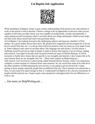 Cal Baptist Job Application
While attending Cal Baptist, I hope to gain a better understanding of the person I am, and continue to
work on the person I wish to become. I believe college to be an opportunity to discover what you are
capable of and what you didn t know you were capable of academically, socially and spiritually. I
enjoy putting myself in positions where I can learn about new things and people, which in turn, helps
me learn more about myself and what I am passionate about.
At Cal Baptist, I am looking forward to the challenging subjects and rigorous schedule I will be
taking. I m a good student always have been. My parents have supported and encouraged me to do my
best in school from day one. I ve always been told to be proud to write my name on every paper I turn
in. Some subjects come easier to me than others, like language arts and science. For this reason, I
challenge myself to get just as high of grades in math or history that requires a lot of writing, reading
and research. I am eager to become more focused towards my major of Marine Biology. It will be
awesome to finally have classes that are specific to my strengths and interests. I don t expect this to be
easy because these are my strengths; but I do ... Show more content on Helpwriting.net ...
After school, I am involved in a school group called National Honors Society, where I am expected to
complete a certain amount of volunteer hours each semester. So, my social time tends to be with all of
the other members of NHS planning the next activity we are going to get involved with. I enjoy
getting to know people especially people that are different from me. I have learned every person has a
story, we just need to be quiet enough to hear it. I understand Cal Baptist to be a diverse community of
people and this interests me. I hope to gain a new perspective and appreciation for our differences, as
well as, our
... Get more on HelpWriting.net ...
 