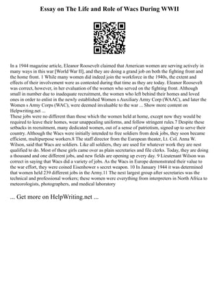 Essay on The Life and Role of Wacs During WWII
In a 1944 magazine article, Eleanor Roosevelt claimed that American women are serving actively in
many ways in this war [World War II], and they are doing a grand job on both the fighting front and
the home front. 1 While many women did indeed join the workforce in the 1940s, the extent and
effects of their involvement were as contested during that time as they are today. Eleanor Roosevelt
was correct, however, in her evaluation of the women who served on the fighting front. Although
small in number due to inadequate recruitment, the women who left behind their homes and loved
ones in order to enlist in the newly established Women s Auxiliary Army Corp (WAAC), and later the
Women s Army Corps (WAC), were deemed invaluable to the war ... Show more content on
Helpwriting.net ...
These jobs were no different than those which the women held at home, except now they would be
required to leave their homes, wear unappealing uniforms, and follow stringent rules.7 Despite these
setbacks in recruitment, many dedicated women, out of a sense of patriotism, signed up to serve their
country. Although the Wacs were initially intended to free soldiers from desk jobs, they soon became
efficient, multipurpose workers.8 The staff director from the European theater, Lt. Col. Anna W.
Wilson, said that Wacs are soldiers. Like all soldiers, they are used for whatever work they are nest
qualified to do. Most of these girls came over as plain secretaries and file clerks. Today, they are doing
a thousand and one different jobs, and new fields are opening up every day. 9 Lieutenant Wilson was
correct in saying that Wacs did a variety of jobs. As the Wacs in Europe demonstrated their value to
the war effort, they were coined Eisenhower s secret weapon. 10 In January 1944 it was determined
that women held 239 different jobs in the Army.11 The next largest group after secretaries was the
technical and professional workers; these women were everything from interpreters in North Africa to
meteorologists, photographers, and medical laboratory
... Get more on HelpWriting.net ...
 