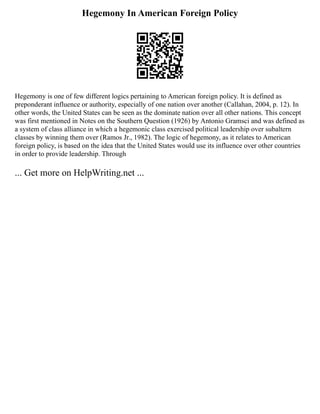 Hegemony In American Foreign Policy
Hegemony is one of few different logics pertaining to American foreign policy. It is defined as
preponderant influence or authority, especially of one nation over another (Callahan, 2004, p. 12). In
other words, the United States can be seen as the dominate nation over all other nations. This concept
was first mentioned in Notes on the Southern Question (1926) by Antonio Gramsci and was defined as
a system of class alliance in which a hegemonic class exercised political leadership over subaltern
classes by winning them over (Ramos Jr., 1982). The logic of hegemony, as it relates to American
foreign policy, is based on the idea that the United States would use its influence over other countries
in order to provide leadership. Through
... Get more on HelpWriting.net ...
 