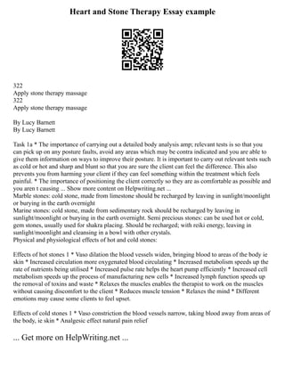 Heart and Stone Therapy Essay example
322
Apply stone therapy massage
322
Apply stone therapy massage
By Lucy Barnett
By Lucy Barnett
Task 1a * The importance of carrying out a detailed body analysis amp; relevant tests is so that you
can pick up on any posture faults, avoid any areas which may be contra indicated and you are able to
give them information on ways to improve their posture. It is important to carry out relevant tests such
as cold or hot and sharp and blunt so that you are sure the client can feel the difference. This also
prevents you from harming your client if they can feel something within the treatment which feels
painful. * The importance of positioning the client correctly so they are as comfortable as possible and
you aren t causing ... Show more content on Helpwriting.net ...
Marble stones: cold stone, made from limestone should be recharged by leaving in sunlight/moonlight
or burying in the earth overnight
Marine stones: cold stone, made from sedimentary rock should be recharged by leaving in
sunlight/moonlight or burying in the earth overnight. Semi precious stones: can be used hot or cold,
gem stones, usually used for shakra placing. Should be recharged; with reiki energy, leaving in
sunlight/moonlight and cleansing in a bowl with other crystals.
Physical and physiological effects of hot and cold stones:
Effects of hot stones 1 * Vaso dilation the blood vessels widen, bringing blood to areas of the body ie
skin * Increased circulation more oxygenated blood circulating * Increased metabolism speeds up the
rate of nutrients being utilised * Increased pulse rate helps the heart pump efficiently * Increased cell
metabolism speeds up the process of manufacturing new cells * Increased lymph function speeds up
the removal of toxins and waste * Relaxes the muscles enables the therapist to work on the muscles
without causing discomfort to the client * Reduces muscle tension * Relaxes the mind * Different
emotions may cause some clients to feel upset.
Effects of cold stones 1 * Vaso constriction the blood vessels narrow, taking blood away from areas of
the body, ie skin * Analgesic effect natural pain relief
... Get more on HelpWriting.net ...
 
