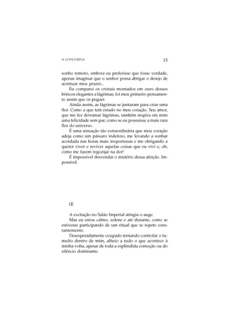 A CONCUBINA                                           15

sonho remoto, embora eu preferisse que fosse verdade,
apenas imaginar que o senhor possa abrigar o desejo de
acentuar meu prazer...
     Eu comparei os cristais montados em ouro desses
brincos elegantes a lágrimas; foi meu primeiro pensamen-
to assim que os peguei.
     Ainda assim, as lágrimas se juntaram para criar uma
flor. Como a que tem estado no meu coração. Seu amor,
que me fez derramar lágrimas, também inspira em mim
uma felicidade sem par, como se eu possuísse a mais rara
flor do universo.
     É uma sensação tão extraordinária que meu coração
adeja como um pássaro indefeso, me levando a sonhar
acordada nas horas mais inoportunas e me obrigando a
querer viver e reviver aquelas coisas que eu vivi e, oh,
como me fazem regozijar na dor!
     É impossível desvendar o mistério dessa afeição. Im-
possível.




    Œ

     A excitação no Salão Imperial atingiu o auge.
     Mas eu estou calmo, solene e até distante, como se
estivesse participando de um ritual que se repete cons-
tantemente.
     Desesperadamente ocupado tentando controlar o tu-
multo dentro de mim, alheio a tudo o que acontece à
minha volta, apesar de toda a esplêndida comoção ou do
silêncio dominante.
 