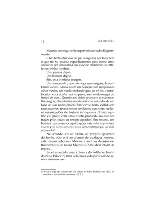 O
16                                                   GÜL ¨
                                                         IREPOGLU



     Mas não me esquivo de supervisionar tudo diligente-
mente.
     E não tenho dúvidas de que o orgulho por fazer bem
o que me foi pedido especificamente pelo nosso amo,
apesar de ser uma tarefa que execute raramente, se refle-
te em minha conduta.
     Uma pessoa digna.
     Um homem digno.
     Sim, esta é minha imagem.
     Um homem alto, que não nega suas origens, de sem-
blante escuro. Ainda assim um homem com inesperados
olhos verdes; um verde profundo que, ao vê-los, o inter-
locutor tenta abafar sua surpresa, um verde-musgo do
fundo do mar... Quanto aos lábios grossos e as sobrance-
lhas negras, eles são meramente atávicos, oriundos de um
lado de suas raízes étnicas. Um sorriso torto, exibido em
raras ocasiões, revela dentes perolados; mas, como eu dis-
se, essas ocasiões são bastante infrequentes. O nariz aqui-
lino e o queixo com uma covinha profunda são dois dos
traços pelos quais eu sempre agradeci! Em resumo, um
homem cuja presença aqui e agora teria sido impossível,
exceto pelo conhecimento dessa característica que faz dele
o que ele é...
     Na verdade, vir ao harém, ao próprio epicentro
do harém, não está ao alcance de qualquer homem,
salvo nosso Soberano. Mesmo quando os decretos ex-
traordinários de nosso Magnífico Amo desvirtuam as
regras...
     Esta é a entrada para a câmara do Sultão no harém
do Novo Palácio10; além dela está a vida particular do se-
nhor do universo...



10 Palácio Topkapi: construído por ordem de Fatih Mehmet em 1475, foi
  residência dos sultões otomanos. (N. T.)
 