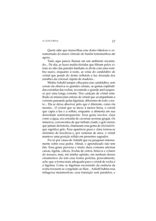 A CONCUBINA                                                17

      Quem sabe que maravilhas esse domo fabuloso e or-
namentado do maior cômodo do harém testemunhou até
agora...
      Tudo aqui parece flutuar em um ambiente encanta-
do... De dia, as luzes multicoloridas que filtram pelos vi-
trais no alto das paredes banham os divãs com uma som-
bra suave, enquanto à noite, as velas do candelabro de
cristal que pende do domo refletem a luz dourada dos
entalhes da colossal cúpula de madeira...
      Minha Askidil sempre olha para esse candelabro, sem
cessar ela observa os grandes cristais, as gemas esplêndi-
das extraídas das rochas, revestindo o grande anel suspen-
so por uma longa corrente. Dos castiçais de cristal enta-
lhado às minúsculas esferas de cristal que acompanham a
corrente passando pelas lágrimas, diferentes de todo o res-
to... Ela se deixa absorver pelo que é diferente, como ela
mesma... O cristal que se mexe à menor brisa, o cristal
que capta a luz e a reflete, enquanto a alimenta em sua
densidade semitransparente. Essa gema incolor, clara
como a água, era extraída de cavernas secretas gregas. Os
mineiros, convencidos de que tinham criado o gelo eterno
que jamais derreteria, chamaram esta gema de êñýóôáëëïò,
que significa gelo. Essa aparência pura e clara tornou-se
sinônimo de inocência e, por centenas de anos, o cristal
manteve uma posição sólida em presentes sagrados.
      Foi só por causa de Askidil que eu pesquisei intensa-
mente sobre essa pedra. Afinal, o aprendizado não tem
fim. Essa gema preciosa e muito dura costuma adornar
caixas, tigelas, cálices, fivelas de cintos, brincos e colares
do tesouro, mas, em minha opinião, em nenhum desses
ornamentos ela tem essa forma perfeita; pessoalmente,
acho que a forma mais adequada para o cristal de rocha é
a lágrima. Como se lágrimas escorrendo da essência da
rocha tivessem se congelado ao fluir... Askidil habita essa
milagrosa metamorfose, essa transição sem paralelos, e
 