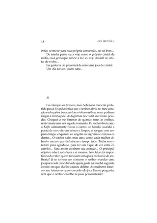 O
18                                            GÜL ¨
                                                  IREPOGLU



então se move para sua própria conversão, eu sei bem...
     De minha parte, eu a vejo como o próprio cristal de
rocha, essa gema que reflete a luz; eu vejo Askidil no cris-
tal de rocha…
     Eu gostaria de presenteá-la com uma joia de cristal.
     Um dia talvez, quem sabe...




     Æ

     Eu coloquei os brincos, meu Soberano. Eu teria prefe-
rido passá-los pela ferida que o senhor abriu no meu cora-
ção e não pelos buracos das minhas orelhas, se eu pudesse
rasgar a minha pele. As lágrimas de cristal são muito pesa-
das. Cheguei a me lembrar de quando furei as orelhas,
revivi mais uma vez aquele momento. Eu me lembrei como
a Kalfa calmamente furou o centro do lóbulo, usando a
ponta de ouro de um brinco e limpou o sangue com um
pano limpo, enquanto eu engolia as lágrimas e cerrava os
dentes... O senhor sabe, meu amo, como cada mulher do
harém usa um par de brincos o tempo todo. Todas se en-
feitam para agradá-lo, para ter um toque de cor entre os
cabelos... Para assim atraírem sua atenção... O principal
objetivo não é satisfazer a si mesma. Sem falar da impor-
tância do valor; quem recusaria uma peça exclusiva de joa-
lheria? Já se tornou um costume o senhor mandar uma
joia para cada concubina de quem gosta na manhã seguinte
à noite em que ela lhe causou deleite. As mulheres basei-
am seu futuro no tipo e tamanho da joia. Eu me pergunto,
será que o senhor escolhe as joias pessoalmente?
 