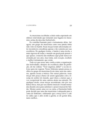 A CONCUBINA                                            19

    Œ

     As musicistas escolhidas a dedo estão esperando em
silêncio total desde que tomaram seus lugares no meza-
nino acima da área das Kadinefendis.
     Eu contribuí bastante para o treinamento delas. Até
agora, um grupo de musicistas como esse jamais tinha
sido visto no harém. Essas moças foram selecionadas en-
tre incontáveis concubinas apenas e tão somente por sua
excelência. De qualquer forma, o harém é uma escola, a
mais rigorosa de todas; o mundo em geral pode pensar o
que quiser, a maioria das mulheres aqui pode nunca ser
avistada por seu amo, mas todas, sem exceção, recebem
o melhor treinamento que existe.
     Toda vez que nosso amo confia a mim a organização
das festividades, desejoso de excelência além da perfei-
ção, ele me ordena: “Você organiza, Jaffar!” e eu me es-
forço para me superar. Nosso Soberano jamais pousa os
olhos no grupo de musicistas lá em cima, nem nas canto-
ras, apenas escuta a música. Em outras palavras, essas
moças têm pouca chance de serem agraciadas com a li-
sonja do senhor do mundo, quer dizer, a menos que a
voz excepcional de uma cantora atraia sua atenção. De
qualquer modo, essas moças ascenderam, não por sua
beleza física, mas por seu talento musical e foram treina-
das durante anos para satisfazer o prazer musical do Sul-
tão. Mesmo assim, uma vez ou outra, a Hazinedar Kalfa
pode decidir que uma das musicistas é adequada para a
cama do Soberano, ordenando que a moça sirva o café
no salão; que o amo avalie a garota, se ele gostar dela,
tanto melhor...
 
