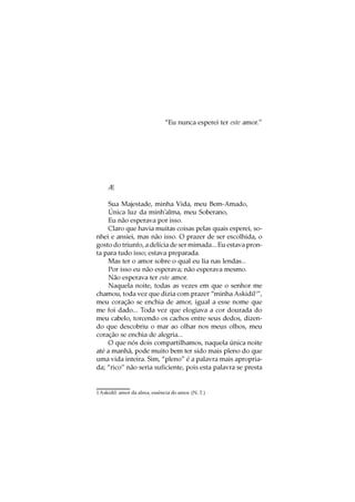 “Eu nunca esperei ter este amor.”




     Æ

    Sua Majestade, minha Vida, meu Bem-Amado,
    Única luz da minh’alma, meu Soberano,
    Eu não esperava por isso.
    Claro que havia muitas coisas pelas quais esperei, so-
nhei e ansiei, mas não isso. O prazer de ser escolhida, o
gosto do triunfo, a delícia de ser mimada... Eu estava pron-
ta para tudo isso; estava preparada.
    Mas ter o amor sobre o qual eu lia nas lendas...
    Por isso eu não esperava; não esperava mesmo.
    Não esperava ter este amor.
    Naquela noite, todas as vezes em que o senhor me
chamou, toda vez que dizia com prazer “minha Askidil1”,
meu coração se enchia de amor, igual a esse nome que
me foi dado... Toda vez que elogiava a cor dourada do
meu cabelo, torcendo os cachos entre seus dedos, dizen-
do que descobriu o mar ao olhar nos meus olhos, meu
coração se enchia de alegria...
    O que nós dois compartilhamos, naquela única noite
até a manhã, pode muito bem ter sido mais pleno do que
uma vida inteira. Sim, “pleno” é a palavra mais apropria-
da; “rico” não seria suficiente, pois esta palavra se presta


1 Askidil: amor da alma, essência do amor. (N. T.)
 
