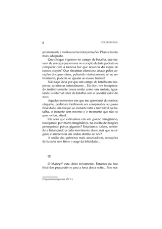 O
8                                            GÜL ¨
                                                 IREPOGLU



prontamente a muitas outras interpretações. Pleno é muito
mais adequado.
    Que choque vigoroso no campo de batalha, que nu-
vem de energia que emana no coração da luta poderia se
comparar com a radiosa luz que resultou do toque de
nossos corpos? Que ribombar silencioso criado pelos co-
rações dos guerreiros, pulsando violentamente ao se en-
frentarem, poderia se igualar ao nosso tremor?
    Não faço ideia por que um campo de batalha me ins-
pirou; aconteceu naturalmente... Eu devo ter interpreta-
do instintivamente nossa união como um embate, igua-
lando o infernal calor da batalha com o celestial calor do
sexo.
    Aqueles momentos em que me aproximei do senhor,
ofegante, poderiam facilmente ser comparados ao passo
final dado em direção ao instante fatal e inevitável na ba-
talha, o instante sem retorno e o momento que não se
quer evitar, afinal...
    Ou será que estávamos em um galeão imaginário,
navegando por mares imaginários, na esteira de dragões
perseguindo peixes gigantes? Estaríamos, talvez, sentin-
do e balançando a cada movimento desse mar que se er-
gueu e arrebentou em ondas dentro de nós?
    A união das quimeras mais assustadoras, sensações
de luxúria sem fim e o auge da felicidade...



     Œ

    O Mabeyn2 está cheio novamente. Estamos na fase
final dos preparativos para a festa desta noite... Este ma-


2 Aposentos imperiais. (N. T.)
 