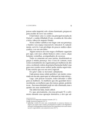 A CONCUBINA                                                            9

jestoso salão imperial, sob o domo iluminado, prepara-se
para receber de novo seu senhor.
     É fácil dizer: este é o centro da principal moradia do
Padisah3, o sultão Zillullah fi’l-arz, a sombra de Alá sobre
a terra, cabeça do augusto Estado.
     Nosso senhor santifica esse lugar com sua presença;
o harém é seu espaço inacessível e intocável. E, natural-
mente, servi-lo é um privilégio de poucos súditos aben-
çoados, e eu sou um deles.
     Alguns eunucos de rosto negro e brilhante vagueiam
por aqui, com seus caftans brancos como a neve, calças
bufantes vermelhas, acompanhados de escravas.
     Todos se esmeram em suas tarefas, desdobrando-se
graças à minha presença. Isso é fora do comum; essas
noites normalmente são organizadas por mulheres de alto
status, recebendo ordens da própria Hazinedar Kalfa4; mas
para essa ocasião nosso senhor pediu minha supervisão.
É fato notório que sou seu servo especial.
     Os aghas5 estão se movendo calmamente.
     Cada pessoa nessa ordem perfeita é um mestre consu-
mado em sua arte, quem quer se sobressair faz mais esforço...
     Logo, com poucas exceções, todos deixarão o salão
para as mulheres. As mulheres que eles guardam inexo-
ravelmente, as mulheres que eles nunca, jamais, poderão
tocar... Sua masculinidade pode ter sido eliminada, mas e
quanto aos seus sentimentos?
     Tão difícil de lidar, muito difícil.
     E o que, precisamente, cria essa privação? É o sofri-
mento durante essa operação destrutiva, a dor que ad-

3 Título de um imperador otomano reinante. (N. T.)
4 Kalfa: tesoureira imperial. (N. T.)
           o
5 Agha/Aga: criados de uma casa, normalmente os eunucos, brancos ou
  negros, que agem como criados, privilegiado do sultão ou de dignitários
  otomanos, desempenham desde tarefas sem importância em casas otoma-
  nas até o equivalente a um camareiros-mor. (N. T.)
 