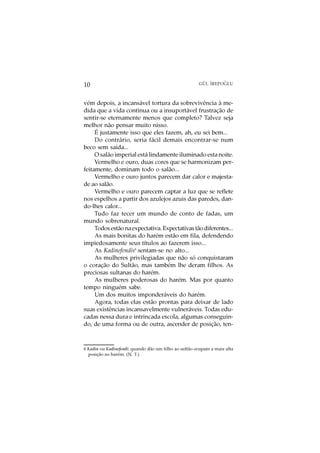 O
10                                                     GÜL ¨
                                                           IREPOGLU



vém depois, a incansável tortura da sobrevivência à me-
dida que a vida continua ou a insuportável frustração de
sentir-se eternamente menos que completo? Talvez seja
melhor não pensar muito nisso.
     É justamente isso que eles fazem, ah, eu sei bem...
     Do contrário, seria fácil demais encontrar-se num
beco sem saída...
     O salão imperial está lindamente iluminado esta noite.
     Vermelho e ouro, duas cores que se harmonizam per-
feitamente, dominam todo o salão...
     Vermelho e ouro juntos parecem dar calor e majesta-
de ao salão.
     Vermelho e ouro parecem captar a luz que se reflete
nos espelhos a partir dos azulejos azuis das paredes, dan-
do-lhes calor...
     Tudo faz tecer um mundo de conto de fadas, um
mundo sobrenatural.
     Todos estão na expectativa. Expectativas tão diferentes...
     As mais bonitas do harém estão em fila, defendendo
impiedosamente seus títulos ao fazerem isso...
     As Kadinefendis6 sentam-se no alto...
     As mulheres privilegiadas que não só conquistaram
o coração do Sultão, mas também lhe deram filhos. As
preciosas sultanas do harém.
     As mulheres poderosas do harém. Mas por quanto
tempo ninguém sabe.
     Um dos muitos imponderáveis do harém.
     Agora, todas elas estão prontas para deixar de lado
suas existências incansavelmente vulneráveis. Todas edu-
cadas nessa dura e intrincada escola, algumas conseguin-
do, de uma forma ou de outra, ascender de posição, ten-



6 Kadin ou Kadinefendi: quando dão um filho ao sultão ocupam a mais alta
  posição no harém. (N. T.)
 