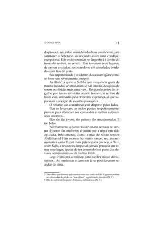 A CONCUBINA                                                       11

do provado seu valor, consideradas boas o suficiente para
satisfazer o Soberano, alcançando assim uma condição
excepcional. Elas estão sentadas no largo divã à direita do
trono do senhor, ao centro. Elas tomaram seus lugares,
de pernas cruzadas, recostando-se em almofadas borda-
das com fios de prata.
     Sua superioridade é evidente; elas a usam quase como
se fosse um revestimento próprio.
     As ikbals7, a quem o Sultão com frequência gosta de
manter isoladas, acomodaram-se nas laterais, desejosas de
serem escolhidas mais uma vez... Resplandecentes de or-
gulho por terem satisfeito aquele homem, o senhor de
todas elas, animadas pela crescente esperança, já que su-
peraram a rejeição da escolha passageira...
     O restante das concubinas está disperso pelos lados.
     Elas se levantam, as mãos postas respeitosamente,
prontas para obedecer aos comandos e melhor exibirem
seus encantos...
     Elas são tão jovens, tão puras e tão entusiasmadas. E
tão belas.
     Normalmente, a Sultan Valide8 estaria sentada no cen-
tro do setor das mulheres; é assim que a regra tem sido
aplicada. Infelizmente, como a mãe de nosso senhor
Abdülhamid Han morreu há muito tempo, seu assento
agora fica vazio. E, por mais privilegiada que seja, a Hazi-
nedar Kalfa, a tesoureira imperial, jamais pensaria em to-
mar esse lugar, apesar de ter assumido boa parte dos de-
veres administrativos da Sultan Valide.
     Logo começará a música para receber nosso ditoso
senhor... As musicistas e cantoras já se posicionaram no
andar de cima.


7 Concubina que dormiu pelo menos uma vez com o sultão. Algumas podem
  ser chamadas de gözde, ou “aos olhos”, significando favorita.(N. T.)
8 Mãe do sultão no Império Otomano, sultana mãe.(N. T.)
 