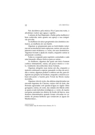 O
12                                                      GÜL ¨
                                                            IREPOGLU



     Nós decidimos pela música Hicaz9 para esta noite, o
afrodisíaco makam que aguça o apetite...
     A afeição de Sua Majestade o Sultão pelas mulheres é
bem conhecida, tanto quanto seu apreço e sua compai-
xão por elas.
     As mulheres do único proprietário dos domínios oto-
manos, as mulheres do seu harém.
     Algumas se prepararam para as festividades notur-
nas em acomodações mais espaçosas; outras, em seus alo-
jamentos mais modestos; e o resto, em seus dormitórios.
Algumas tiveram a ajuda de criados, enquanto outras se
arrumaram sozinhas...
     Todas se ocupando para suprimir a ansiedade e cada
uma lançando olhares furtivos para as outras...
     As mulheres, algumas das quais um único homem
conhece intimamente, outras, um pouco menos e o res-
to, totalmente desconhecidas desse homem...
     Algumas atingirão suas metas um dia, enquanto a
maioria continuará a esperar, passando os dias em servi-
dão a outras; algumas podem ir embora um dia, para di-
rigirem seu próprio lar modesto, enquanto a maioria aca-
bará deixando o harém pelo Portal da Morte numa
mortalha...
     Algumas vêm do norte, das aldeias empoleiradas nas
encostas íngremes do Cáucaso; outras vêm do leste, das
florestas agraciadas com quedas-d’água no rígido clima
georgiano; outras, do oeste, das cidades dos Bálcãs sobre
as quais ecoam melodias nostálgicas e, o resto, de nações
europeias anotadas nos diários de bordo de barcos, seus
destinos determinados quando foram colocadas no ca-
minho de piratas berberes que rondavam as águas do
Mediterrâneo...


9 Hicaz makam: tipo de música turca clássica. (N. T.)
 