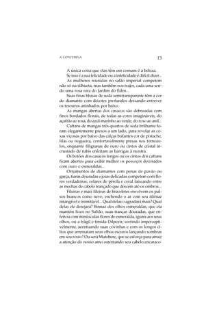 A CONCUBINA                                                      13

     A única coisa que elas têm em comum é a beleza.
     Se isso é a sua felicidade ou a infelicidade é difícil dizer...
     As mulheres reunidas no salão imperial competem
não só na silhueta, mas também nos trajes, cada uma sen-
do uma rosa rara do Jardim do Éden...
     Suas finas blusas de seda semitransparente têm a cor
do diamante com decotes profundos deixando entrever
os tesouros aninhados por baixo.
     As mangas abertas dos casacos são debruadas com
finos bordados florais, de todas as cores imagináveis, do
açafrão ao rosa, do azul-marinho ao verde, do roxo ao anil...
     Caftans de mangas três-quartos de seda brilhante fo-
ram elegantemente presos a um lado, para revelar as co-
xas viçosas por baixo das calças bufantes cor de pistache,
lilás ou nogueira, confortavelmente presas nos tornoze-
los, enquanto filigranas de ouro ou cintos de cristal in-
crustado de rubis enfeitam as barrigas à mostra.
     Os botões dos casacos longos ou os cintos dos caftans
ficam abertos para exibir melhor os pescoços decorados
com ouro e esmeraldas...
     Ornamentos de diamantes com penas de pavão ou
garça, tiaras douradas e joias delicadas competem com flo-
res verdadeiras; colares de pérola e coral faiscando entre
as mechas de cabelo trançado que descem até os ombros...
     Fileiras e mais fileiras de braceletes envolvem os pul-
sos brancos como neve, enchendo o ar com seu tilintar
intangível e inimitável... Qual delas o agradará mais? Qual
delas ele desejará? Binnaz dos olhos esmeraldas, que ela
mantém fixos no Sultão, suas tranças douradas, que en-
feitou com minúsculas flores de esmeralda, iguais aos seus
olhos, ou a frágil e tímida Dilpezir, sorrindo impercepti-
velmente, acentuando suas covinhas e com os longos cí-
lios que arrematam seus olhos escuros lançando sombras
em seu rosto? Ou será Mutebere, que se esforça para atrair
a atenção do nosso amo ostentando seu cabelo encaraco-
 