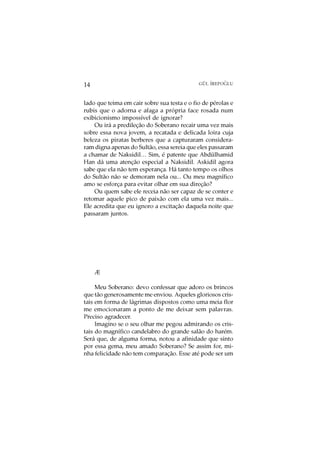 O
14                                           GÜL ¨
                                                 IREPOGLU



lado que teima em cair sobre sua testa e o fio de pérolas e
rubis que o adorna e afaga a própria face rosada num
exibicionismo impossível de ignorar?
    Ou irá a predileção do Soberano recair uma vez mais
sobre essa nova jovem, a recatada e delicada loira cuja
beleza os piratas berberes que a capturaram considera-
ram digna apenas do Sultão, essa sereia que eles passaram
a chamar de Naksidil… Sim, é patente que Abdülhamid
Han dá uma atenção especial a Naksidil. Askidil agora
sabe que ela não tem esperança. Há tanto tempo os olhos
do Sultão não se demoram nela ou... Ou meu magnífico
amo se esforça para evitar olhar em sua direção?
    Ou quem sabe ele receia não ser capaz de se conter e
retomar aquele pico de paixão com ela uma vez mais...
Ele acredita que eu ignoro a excitação daquela noite que
passaram juntos.




     Æ

     Meu Soberano: devo confessar que adoro os brincos
que tão generosamente me enviou. Aqueles gloriosos cris-
tais em forma de lágrimas dispostos como uma meia flor
me emocionaram a ponto de me deixar sem palavras.
Preciso agradecer.
     Imagino se o seu olhar me pegou admirando os cris-
tais do magnífico candelabro do grande salão do harém.
Será que, de alguma forma, notou a afinidade que sinto
por essa gema, meu amado Soberano? Se assim for, mi-
nha felicidade não tem comparação. Esse até pode ser um
 