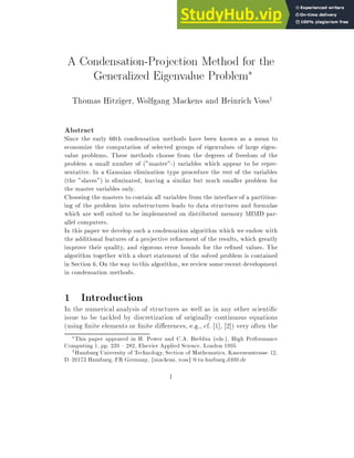 A Condensation-Projection Method for the
Generalized Eigenvalue Problem
Thomas Hitziger, Wolfgang Mackens and Heinrich Vossy
Abstract
Since the early 60th condensation methods have been known as a mean to
economize the computation of selected groups of eigenvalues of large eigen-
value problems. These methods choose from the degrees of freedom of the
problem a small number of (master-) variables which appear to be repre-
sentative. In a Gaussian elimination type procedure the rest of the variables
(the slaves) is eliminated, leaving a similar but much smaller problem for
the master variables only.
Choosing the masters to contain all variables from the interface of a partition-
ing of the problem into substructures leads to data structures and formulae
which are well suited to be implemented on distributed memory MIMD par-
allel computers.
In this paper we develop such a condensation algorithm which we endow with
the additional features of a projective re nement of the results, which greatly
improve their quality, and rigorous error bounds for the re ned values. The
algorithm together with a short statement of the solved problem is contained
in Section 6. On the way to this algorithm, we review some recent development
in condensation methods.
1 Introduction
In the numerical analysis of structures as well as in any other scienti c
issue to be tackled by discretization of originally continuous equations
(using nite elements or nite di erences, e.g., cf. [1], [2]) very often the
This paper appeared in H. Power and C.A. Brebbia (eds.), High Performance
Computing 1, pp. 239 { 282, Elsevier Applied Science, London 1995
yHamburg University of Technology, Section of Mathematics, Kasernenstrasse 12,
D{20173 Hamburg, FR Germany, fmackens, vossg @tu-harburg.d400.de
1
 