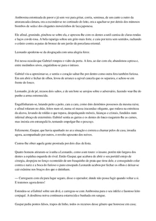 Ambrosina estonteada de pavor e já sem voz para gritar, corria, seminua, de um canto a outro da 
atravancada câmara, ora a esconder­se no cortinado do leito, ora a agachar­se por detrás dos mimosos 
biombos de seda e dos elegantes moveizinhos de laca japonesa.
Ele afinal, grunindo, pinchou­se sobre ela, e apresou­lhe com os dentes a sutil camisa de claras rendas 
e laços cor­de­rosa. A bela rapariga soltou um grito mais forte, e caiu por terra sem sentidos, rachando 
o crânio contra as patas de bronze de um jarrão de porcelana oriental.
Leonardo apoderou­se da desgraçada com uma alegria feroz.
Foi nessa ocasião que Gabriel rompeu o vidro da porta. A fera, ao dar com ele, abandonou a presa e, 
entre medonhos uivos, engatinhou­se para o intruso.
Gabriel viu­a aproximar­se, e sentiu o coração saltar­lhe por dentro como outra fera também furiosa. 
Em um abrir e fechar de olhos, levou de arranco a ogival cancela que os separava, e achou­se em 
frente do louco.
Leonardo, já de pé, recuou dois saltos, e de um bote se arrojou sobre o adversário, fazendo voar­lhe do 
punho a arma estremecida.
Engalfinharam­se, lutando peito a peito, cara a cara, como dois demônios possessos da mesma raiva; 
e afinal rolaram no chão, feitos num só, numa só massa iracunda e ofegante, que rodava na estreiteza 
da alcova, levando de roldão o que topava, despedaçando móveis, faianças e cristais, fundidos num 
infernal abraço de extermínio. Gabriel sentia as garras e os dentes do louco rasgarem­lhe as carnes, 
mas insistia em estrangulá­lo, tentando empolgar­lhe o pescoço.
Felizmente, Gaspar, que havia apanhado no ar a situação e correra a chamar pelos de casa, invadia 
agora, acompanhado por outros, o revolto aposento dos noivos.
Custou­lhe obter aquela gente prostrada por dois dias de festa.
Quatro homens atiraram­se à unha a Leonardo, como a um touro: o insano, porém não largava dos 
dentes a espádua esquerda do rival. Então Gaspar, que acabava de abrir o seu portátil estojo de 
cirurgia, despejou no lenço o conteúdo de um frasquinho de prata que tirou dele, e conseguindo colar 
contra o nariz e a boca do furioso o pano ensopado. Leonardo acabou por fechar os olhos e deixar­se 
cair exânime nos braços dos que o detinham.
— Carreguem com ele para lugar seguro, disse o operador; donde não possa fugir quando voltar a si. 
E tratemos agora destes!
Estendeu­se a Gabriel sobre um divã, e carregou­se com Ambrosina para o seu infeliz e faustoso leito 
conjugal. A desditosa noiva continuava estarrecida e banhada em sangue.
Gaspar pediu pontos falsos, trapos de linho, todos os recursos desse gênero que houvesse em casa; 
 