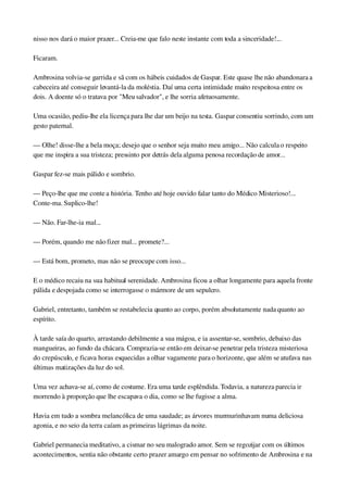 nisso nos dará o maior prazer... Creia­me que falo neste instante com toda a sinceridade!...
Ficaram.
Ambrosina volvia­se garrida e sã com os hábeis cuidados de Gaspar. Este quase lhe não abandonara a 
cabeceira até conseguir levantá­la da moléstia. Daí uma certa intimidade muito respeitosa entre os 
dois. A doente só o tratava por "Meu salvador", e lhe sorria afetuosamente.
Uma ocasião, pediu­lhe ela licença para lhe dar um beijo na testa. Gaspar consentiu sorrindo, com um 
gesto paternal.
— Olhe! disse­lhe a bela moça; desejo que o senhor seja muito meu amigo... Não calcula o respeito 
que me inspira a sua tristeza; pressinto por detrás dela alguma penosa recordação de amor...
Gaspar fez­se mais pálido e sombrio.
— Peço­lhe que me conte a história. Tenho até hoje ouvido falar tanto do Médico Misterioso!... 
Conte­ma. Suplico­lhe!
— Não. Far­lhe­ia mal...
— Porém, quando me não fizer mal... promete?...
— Está bom, prometo, mas não se preocupe com isso...
E o médico recaiu na sua habitual serenidade. Ambrosina ficou a olhar longamente para aquela fronte 
pálida e despojada como se interrogasse o mármore de um sepulcro.
Gabriel, entretanto, também se restabelecia quanto ao corpo, porém absolutamente nada quanto ao 
espírito.
À tarde saía do quarto, arrastando debilmente a sua mágoa, e ia assentar­se, sombrio, debaixo das 
mangueiras, ao fundo da chácara. Comprazia­se então em deixar­se penetrar pela tristeza misteriosa 
do crepúsculo, e ficava horas esquecidas a olhar vagamente para o horizonte, que além se atufava nas 
últimas matizações da luz do sol.
Uma vez achava­se aí, como de costume. Era uma tarde esplêndida. Todavia, a natureza parecia ir 
morrendo à proporção que lhe escapava o dia, como se lhe fugisse a alma.
Havia em tudo a sombra melancólica de uma saudade; as árvores murmurinhavam numa deliciosa 
agonia, e no seio da terra caíam as primeiras lágrimas da noite.
Gabriel permanecia meditativo, a cismar no seu malogrado amor. Sem se regozijar com os últimos 
acontecimentos, sentia não obstante certo prazer amargo em pensar no sofrimento de Ambrosina e na 
 