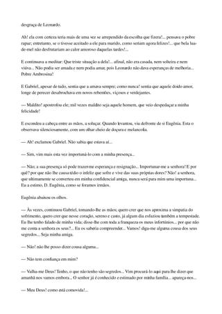 desgraça de Leonardo.
Ah! ela com certeza teria mais de uma vez se arrependido da escolha que fizera!... pensava o pobre 
rapaz; entretanto, se o tivesse aceitado a ele para marido, como seriam agora felizes!... que bela lua­
de­mel não desfrutariam ao calor amoroso daquelas tardes!...
E continuava a meditar: Que triste situação a dela!... afinal, não era casada, nem solteira e nem 
viúva... Não podia ser amada e nem podia amar, pois Leonardo não dava esperanças de melhoria... 
Pobre Ambrosina!
E Gabriel, apesar de tudo, sentia que a amava sempre; como nunca! sentia que aquele doido amor, 
longe de perecer desabrochava em novos rebentões, viçosos e verdejantes.
— Maldito! apostrofou ele; mil vezes maldito seja aquele homem, que veio despedaçar a minha 
felicidade!
E escondeu a cabeça entre as mãos, a soluçar. Quando levantou, viu defronte de si Eugênia. Esta o 
observava silenciosamente, com um olhar cheio de doçura e melancolia.
— Ah! exclamou Gabriel. Não sabia que estava aí...
— Sim, vim mais esta vez importuná­lo com a minha presença...
— Não; a sua presença só pode trazer­me esperança e resignação... Importunar­me a senhora! E por 
quê? por que não lhe causa tédio o infeliz que sofre e vive das suas próprias dores? Não! a senhora, 
que ultimamente se converteu em minha confidencial amiga, nunca será para mim uma importuna... 
Eu a estimo, D. Eugênia, como se foramos irmãos.
Eugênia abaixou os olhos.
— Às vezes, continuou Gabriel, tomando­lhe as mãos; quero crer que nos aproxima a simpatia do 
sofrimento, quero crer que nesse coração, sereno e casto, já algum dia esfuziou também a tempestade. 
Eu lhe tenho falado de minha vida; disse­lhe com toda a franqueza os meus infortúnios... por que não 
me conta a senhora os seus?... Eu os saberia compreender... Vamos! diga­me alguma cousa dos seus 
segredos... Seja minha amiga.
— Não! não lhe posso dizer cousa alguma...
— Não tem confiança em mim?
— Valha­me Deus! Tenho, o que não tenho são segredos... Vim procurá­lo aqui para lhe dizer que 
amanhã nos vamos embora... O senhor já é conhecido e estimado por minha família... apareça­nos...
— Meu Deus! como está comovida!...
 