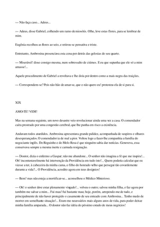 — Não faça caso... Adeus...
— Adeus, disse Gabriel, colhendo um ramo de miosótis. Olhe, leve estas flores, para se lembrar de 
mim.
Eugênia recolheu as flores ao seio, e retirou­se pensativa e triste.
Entretanto, Ambrosina presenciava esta cena por detrás das gelosias de seu quarto.
— Miserável! disse consigo mesma, num sobressalto de ciúmes. E eu que supunha que ele só a mim 
amasse!...
Aquele procedimento de Gabriel a revoltava e lhe doía por dentro como a mais negra das traições.
— Correspondem­se? Pois não hão de amar­se, que o não quero eu! protestou ela de si para si.
 
XIX
AMO­TE! VEM!
Mas na semana seguinte, um novo desastre veio revolucionar ainda uma vez a casa. O comendador 
caíra prostrado por uma congestão cerebral, que lhe punha em risco a existência.
Andavam todos aturdidos. Ambrosina apresentava grande palidez, acompanhada de suspiros e olhares 
desesperançados. O comendador ia de mal a pior. Voltou logo a fazer­lhe companhia a família do 
negociante inglês. Do Reguinho e do Melo Rosa é que ninguém sabia dar notícias. Genoveva, essa 
conservava sempre a mesma inerte e carnuda resignação.
— Doutor, dizia o enfermo a Gaspar; não me abandone... O senhor não imagina a fé que me inspira!... 
Oh! incontestavelmente há intervenção da Providência em tudo isto!... Quem poderia calcular que eu 
viesse a ter, à cabeceira da minha cama, o filho do honrado velho que persegui tão covardemente 
durante a vida?... O Providência, acredito agora em teus desígnios!
— Bem! mas não esteja a mortificar­se... aconselhou o Médico Misterioso.
— Oh! o senhor deve estar plenamente vingado!... volveu o outro; salvou minha filha, e faz agora por 
também me salvar a mim... Fui mau! fui bastante mau; hoje, porém, arrependo­me de tudo, e 
principalmente de não haver protegido o casamento de seu enteado com Ambrosina... Tenho medo de 
morrer em semelhante situação!... Eram­me necessários mais alguns anos de vida, para poder deixar 
minha família amparada... O doutor não faz idéia do péssimo estado de meus negócios!
 