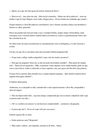 — Quem, ou o que, lhe fala agora em morrer, homem de Deus?..
— Nem eu sei!... mas sinto­me mal... falta­me já a memória... faltam­me até as palavras!... nem me 
lembra o que fiz hoje! Repare como tenho a língua presa... Só me lembro das maldades que cometi!...
Gaspar animava­o, dizia­lhe palavras consoladoras; mas o doente sacudia a cabeça com desânimo e 
fechava os olhos, gemendo.
Havia um grande mal­estar por toda a casa. A própria Emília, sempre alegre e brincalhona, nada 
conseguia com o seu bom humor. Gabriel falava em retirar­se; sentia­se já perfeitamente bom e não 
lhe convinha ficar ali.
Os olhos tristes do moço encontravam­se constantemente com os de Eugênia, e os dois ficavam a 
cismar.
Um dia, em que ela se encontrou mais desconsolada, Gabriel perguntou­lhe:
— O que tanto a aflige, minha amiguinha? o que a faz tão muda e pesarosa?...
— Para que me pergunta? disse ela; se não me pode dar nenhum remédio?... Meu gênio foi sempre 
este!... Nunca fui de expansões... Olhe, se promete visitar algumas vezes minha família, pode ser que, 
com a convivência, venha a contar­lhe os meus segredos; mas, por agora, não lhe direi uma palavra...
O moço ficou a pensar. Que estranho era o coração daquela rapariga!... Que mistério poderia haver 
naquela alma quase infantil?...
E Gabriel afinal partiu.
Ambrosina, ao se despedir­se dele, estendeu­lhe a mão expansivamente e disse­lhe, arrependida e 
cheia de mágoa:
— Não me fiquei tendo ódio... seja meu amigo; compreenda que sou eu menos culpada de tudo o que 
se passou entre nós dois!...
— Ah! se a senhora me amasse! se me houvesse compreendido!... exclamou o desgraçado.
— E pensa que não?... Só eu sei o que sofri por sua causa!...
Gabriel segurou­lhe as mãos.
— Então ainda me ama?! Responda!
— Mais tarde o saberá... por enquanto, ausente­se de mim... Adeus.
 